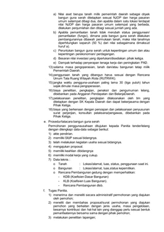 a) Nilai aset berupa tanah milik pemerintah daerah sebagai obyek
bangun guna serah ditetapkan sesuai NJOP dan harga pasaran
umum setempat dibagi dua, dan apabila dalam satu lokasi terdapat
nilai NJOP dan harga pasaran umum setempat yang berbeda,
dilakukan penjumlahan dan dibagi sesuai jumlah yang ada.
b) Apabila pemanfaatan tanah tidak merubah status penggunaan/
pemanfaatan (fungsi), dimana pola bangun guna serah dilakukan
pembangunannya dibawah permukaan tanah, maka nilai tanahnya
diperhitungkan separuh (50 %) dari nilai sebagaimana dimaksud
huruf a).
c) Peruntukan bangun guna serah untuk kepentingan umum dan atau
kepentingan perekonomian/ perdagangan.
d) Besaran nilai investasi yang diperlukan/disediakan pihak ketiga.
e) Dampak terhadap penyerapan tenaga kerja dan peningkatan PAD.
13) selama masa pengoperasian, tanah dan/atau bangunan tetap milik
Pemerintah Daerah.
14) penggunaan tanah yang dibangun harus sesuai dengan Rencana
Umum Tata Ruang Wilayah /Kota (RUTRWK).
15) jangka waktu pengguna-usahaan paling lama 30 (tiga puluh) tahun
sejak dimulai masa pengoperasian.
16) biaya penelitian, pengkajian, penaksir dan pengumuman lelang,
dibebankan pada Anggaran Pendapatan dan BelanjaDaerah.
17) pelaksanaan penelitian, pengkajian dilaksanakan oleh tim yang
ditetapkan dengan SK Kepala Daerah dan dapat bekerjasama dengan
Pihak Ketiga.
18) biaya yang berkenaan dengan persiapan dan pelaksanaan penyusunan
surat perjanjian, konsultan pelaksana/pengawas, dibebankan pada
Pihak Ketiga.
e. Prosedur/tatacara bangun guna serah
Permohonan penggunausahaan ditujukan kepada Panitia tender/lelang
dengan dilengkapi data-data sebagai berikut:
1) akte pendirian.
2) memiliki SIUP sesuai bidangnya.
3) telah melakukan kegiatan usaha sesuai bidangnya.
4) mengajukan proposal.
5) memiliki keahlian dibidangnya
6) memiliki modal kerja yang cukup.
7) Data teknis :
o Tanah : Lokasi/alamat, luas, status, penggunaan saat ini.
o Bangunan : Lokasi/alamat, luas,status kepemilikan.
o Rencana Pembangunan gedung dengan memperhatikan:
- KDB (Koefisien Dasar Bangunan)
- KLB (Koefisien Luas Bangunan).
- Rencana Pembangunan dlsb.
f. Tugas Panitia.
1) menerima dan meneliti secara administratif permohonan yang diajukan
oleh pemohon;
2) meneliti dan membahas proposal/surat permohonan yang diajukan
pemohon yang berkaitan dengan jenis usaha, masa pengelolaan,
besarnya kontribusi dan hal-hal lain yang dianggap perlu sesuai bentuk
pemanfaatannya bersama sama dengan pihak pemohon;
3) melakukan penelitian lapangan;
 