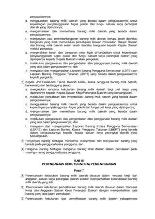 penguasaannya;
d. menggunakan barang milik daerah yang berada dalam penguasaannya untuk
kepentingan penyelenggaraan tugas pokok dan fungsi satuan kerja perangkat
daerah yang dipimpinnya;
e. mengamankan dan memelihara barang milik daerah yang berada dalam
penguasaannya;
f. mengajukan usul pemindahtanganan barang milik daerah berupa tanah dan/atau
bangunan yang tidak memerlukan persetujuan Dewan Perwakilan Rakyat Daerah
dan barang milik daerah selain tanah dan/atau bangunan kepada Kepala Daerah
melalui pengelola;
g. menyerahkan tanah dan bangunan yang tidak dimanfaatkan untuk kepentingan
penyelenggaraan tugas pokok dan fungsi satuan kerja perangkat daerah yang
dipimpinnya kepada Kepala Daerah melalui pengelola;
h. melakukan pengawasan dan pengendalian atas penggunaan barang milik daerah
yang ada dalam penguasaannya; dan
i. menyusun dan menyampaikan Laporan Barang Pengguna Semesteran (LBPS) dan
Laporan Barang Pengguna Tahunan (LBPT) yang berada dalam penguasaannya
kepada pengelola.
(5) Kepala Unit Pelaksana Teknis Daerah selaku kuasa pengguna barang milik daerah,
berwenang dan bertanggung jawab:
a. mengajukan rencana kebutuhan barang milik daerah bagi unit kerja yang
dipimpinnya kepada Kepala Satuan Kerja Perangkat Daerah yang bersangkutan;
b. melakukan pencatatan dan inventarisasi barang milik daerah yang berada dalam
penguasaannya;
c. menggunakan barang milik daerah yang berada dalam penguasaannya untuk
kepentingan penyelenggaraan tugas pokok dan fungsi unit kerja yang dipimpinnya;
d. mengamankan dan memelihara barang milik daerah yang berada dalam
penguasaannya;
e. melakukan pengawasan dan pengendalian atas penggunaan barang milik daerah
yang ada dalam penguasaannya; dan
f. menyusun dan menyampaikan Laporan Barang Kuasa Pengguna Semesteran
(LBKPS) dan Laporan Barang Kuasa Pengguna Tahunan (LBKPT) yang berada
dalam penguasaannya kepada kepala satuan kerja perangkat daerah yang
bersangkutan.
(6) Penyimpan barang bertugas menerima, menyimpan dan menyalurkan barang yang
berada pada pengguna/kuasa pengguna; dan
(7) Pengurus barang bertugas mengurus barang milik daerah dalam pemakaian pada
masing-masing pengguna/kuasa pengguna.
BAB III
PERENCANAAN KEBUTUHAN DAN PENGANGGARAN
Pasal 7
(1) Perencanaan kebutuhan barang milik daerah disusun dalam rencana kerja dan
anggaran satuan kerja perangkat daerah setelah memperhatikan ketersediaan barang
milik daerah yang ada.
(2) Perencanaan kebutuhan pemeliharaan barang milik daerah disusun dalam Rencana
Kerja dan Anggaran Satuan Kerja Perangkat Daerah dengan memperhatikan data
barang yang ada dalam pemakaian.
(3) Perencanaan kebutuhan dan pemeliharaan barang milik daerah sebagaimana
 
