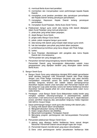 4) membuat Berita Acara hasil penelitian;
5) memberikan dan menyampaikan saran pertimbangan kepada Kepala
Daerah;
6) menyiapkan surat jawaban penolakan atau persetujuan pemanfaatan
dari Kepala Daerah tentang persetujuan pemanfaatan;
7) menyiapkan Keputusan Kepala Daerah tentang persetujuan
pemanfaatan;
8) menyiapkan Surat Perjanjian, Berita Acara Serah Terima.
g. Pelaksanaan bangun guna serah atas barang milik daerah ditetapkan
dalam Surat Perjanjian yang memuat antara lain :
1) pihak-pihak yang terikat dalam perjanjian;
2) obyek Bangun Guna Serah;
3) jangka waktu Bangun Guna Serah;
4) pokok- pokok mengenai bangun guna serah;
5) data barang milik daerah yang menjadi objek bangun guna serah;
6) hak dan kewajiban para pihak yang terikat dalam perjanjian;
7) jumlah/besarnya kontribusi yang harus dibayar oleh Pihak Ketiga;
8) sanksi;
9) Surat Perjanjian ditandatangani oleh pengelola atas nama Kepala
Daerah dan mira kerjasama;
10) Persyaratan lain yang dianggap perlu.
h. Penyerahan kembali bangunan/gedung beserta fasilitas kepada
Pemerintah Daerah yang bersangkutan dilaksanakan setelah masa
pengoperasian yang dijanjikan berakhir yang dituangkan dalam bentuk
Berita Acara.
5. Bangun Serah Guna
a. Bangun Serah Guna yang selanjutnya disingkat BSG adalah pemanfaatan
tanah dan/atau bangunan milik Pemerintah Daerah oleh Pihak Ketiga
dengan cara Pihak Ketiga membangun bangunan siap pakai dan/atau
menyediakan/ menambah sarana lain berikut fasilitas diatas tanah
dan/atau bangunan tersebut dan setelah selesai pembangunannya
diserahkan kepada Daerah untuk kemudian oleh Pemerintah Daerah tanh
dan bangunan suap pakai dan/atau sarana lain berikut fasilitasnya tersebut
diserahkan kembali kepada pihak lain untuk didayagunakan selam kurun
waktu tertentu.
b. Penetapan untuk Bangun Serah Guna dilaksanakan melalui tender yang
mengikut sertakan sekurang-kurangnya 5 peserta/peminat, apabila
diumumkan 2 kali berturut-turut peminatnya kurang dari 5, dapat dilakukan
proses pemilihan langsung atau penunjukkan langsung melalui negosiasi
baik tekhnis maupun harga.
c. Dasar pertimbangan bangun serah guna atas barang milik daerah yaitu :
1) barang milik daerah belum dimanfaatkan.
2) Mengoptimalisasikan barang milik daerah.
3) Dalam rangka efisiensi dan efektifitas.
4) Menambah/meningkatkan Pendapatan Daerah
5) Menunjang program pembangunan dan kemasyarakatan Pemerintah
Daerah.
d. Persyaratan pelaksanaan Bangun Serah Guna :
1) gedung yang dibangun berikut fasilitasnya harus sesuai dengan
kebutuhan Pemerintah Daerah sesuai dengan tugas dan fungsi.
2) Pemerintah Daerah memiliki tanah yang belum dimanfaatkan.
3) Dana untuk pembangunan berikut penyelesaian fasilitasnya tidak
 