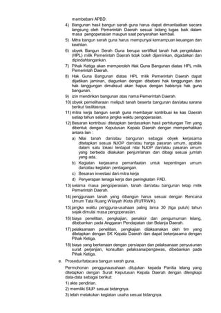 membebani APBD.
4) Bangunan hasil bangun serah guna harus dapat dimanfaatkan secara
langsung oleh Pemerintah Daerah sesuai bidang tugas baik dalam
masa pengoperasian maupun saat penyerahan kembali.
5) Mitra bangun serah guna harus mempunyai kemampuan keuangan dan
keahlian.
6) obyek Bangun Serah Guna berupa sertifikat tanah hak pengelolaan
(HPL) milik Pemerintah Daerah tidak boleh dijaminkan, digadaikan dan
dipindahtangankan.
7) Pihak Ketiga akan memperoleh Hak Guna Bangunan diatas HPL milik
Pemerintah Daerah.
8) Hak Guna Bangunan diatas HPL milik Pemerintah Daerah dapat
dijadikan jaminan, diagunkan dengan dibebani hak tanggungan dan
hak tanggungan dimaksud akan hapus dengan habisnya hak guna
bangunan.
9) izin mendirikan bangunan atas nama Pemerintah Daerah.
10) obyek pemeliharaan meliputi tanah beserta bangunan dan/atau sarana
berikut fasilitasnya.
11) mitra kerja bangun serah guna membayar kontribusi ke kas Daerah
setiap tahun selama jangka waktu pengoperasian.
12) Besaran kontribusi ditetapkan berdasarkan hasil perhitungan Tim yang
dibentuk dengan Keputusan Kepala Daerah dengan memperhatikan
antara lain :
a) Nilai tanah dan/atau bangunan sebagai obyek kerjasama
ditetapkan sesuai NJOP dan/atau harga pasaran umum, apabila
dalam satu lokasi terdapat nilai NJOP dan/atau pasaran umum
yang berbeda dilakukan penjumlahan dan dibagi sesuai jumlah
yang ada.
b) Kegiatan kerjasama pemanfaatan untuk kepentingan umum
dan/atau kegiatan perdagangan.
c) Besaran investasi dari mitra kerja
d) Penyerapan tenaga kerja dan peningkatan PAD.
13) selama masa pengoperasian, tanah dan/atau bangunan tetap milik
Pemerintah Daerah.
14) penggunaan tanah yang dibangun harus sesuai dengan Rencana
Umum Tata Ruang Wilayah /Kota (RUTRWK).
15) jangka waktu pengguna-usahaan paling lama 30 (tiga puluh) tahun
sejak dimulai masa pengoperasian.
16) biaya penelitian, pengkajian, penaksir dan pengumuman lelang,
dibebankan pada Anggaran Pendapatan dan Belanja Daerah.
17) pelaksanaan penelitian, pengkajian dilaksanakan oleh tim yang
ditetapkan dengan SK Kepala Daerah dan dapat bekerjasama dengan
Pihak Ketiga.
18) biaya yang berkenaan dengan persiapan dan pelaksanaan penyusunan
surat perjanjian, konsultan pelaksana/pengawas, dibebankan pada
Pihak Ketiga.
e. Prosedur/tatacara bangun serah guna.
Permohonan penggunausahaan ditujukan kepada Panitia lelang yang
ditetapkan dengan Surat Keputusan Kepala Daerah dengan dilengkapi
data-data sebagai berikut:
1) akte pendirian.
2) memiliki SIUP sesuai bidangnya.
3) telah melakukan kegiatan usaha sesuai bidangnya.
 