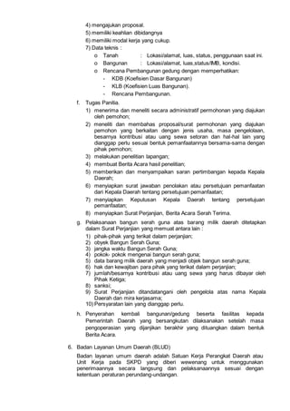4) mengajukan proposal.
5) memiliki keahlian dibidangnya
6) memiliki modal kerja yang cukup.
7) Data teknis :
o Tanah : Lokasi/alamat, luas, status, penggunaan saat ini.
o Bangunan : Lokasi/alamat, luas,status/IMB, kondisi.
o Rencana Pembangunan gedung dengan memperhatikan:
- KDB (Koefisien Dasar Bangunan)
- KLB (Koefisien Luas Bangunan).
- Rencana Pembangunan.
f. Tugas Panitia.
1) menerima dan meneliti secara administratif permohonan yang diajukan
oleh pemohon;
2) meneliti dan membahas proposal/surat permohonan yang diajukan
pemohon yang berkaitan dengan jenis usaha, masa pengelolaan,
besarnya kontribusi atau uang sewa setoran dan hal-hal lain yang
dianggap perlu sesuai bentuk pemanfaatannya bersama-sama dengan
pihak pemohon;
3) melakukan penelitian lapangan;
4) membuat Berita Acara hasil penelitian;
5) memberikan dan menyampaikan saran pertimbangan kepada Kepala
Daerah;
6) menyiapkan surat jawaban penolakan atau persetujuan pemanfaatan
dari Kepala Daerah tentang persetujuan pemanfaatan;
7) menyiapkan Keputusan Kepala Daerah tentang persetujuan
pemanfaatan;
8) menyiapkan Surat Perjanjian, Berita Acara Serah Terima.
g. Pelaksanaan bangun serah guna atas barang milik daerah ditetapkan
dalam Surat Perjanjian yang memuat antara lain :
1) pihak-pihak yang terikat dalam perjanjian;
2) obyek Bangun Serah Guna;
3) jangka waktu Bangun Serah Guna;
4) pokok- pokok mengenai bangun serah guna;
5) data barang milik daerah yang menjadi objek bangun serah guna;
6) hak dan kewajiban para pihak yang terikat dalam perjanjian;
7) jumlah/besarnya kontribusi atau uang sewa yang harus dibayar oleh
Pihak Ketiga;
8) sanksi;
9) Surat Perjanjian ditandatangani oleh pengelola atas nama Kepala
Daerah dan mira kerjasama;
10) Persyaratan lain yang dianggap perlu.
h. Penyerahan kembali bangunan/gedung beserta fasilitas kepada
Pemerintah Daerah yang bersangkutan dilaksanakan setelah masa
pengoperasian yang dijanjikan berakhir yang dituangkan dalam bentuk
Berita Acara.
6. Badan Layanan Umum Daerah (BLUD)
Badan layanan umum daerah adalah Satuan Kerja Perangkat Daerah atau
Unit Kerja pada SKPD yang diberi wewenang untuk menggunakan
penerimaannya secara langsung dan pelaksanaannya sesuai dengan
ketentuan peraturan perundang-undangan.
 
