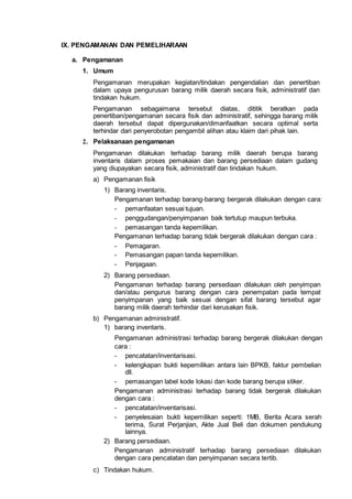 IX. PENGAMANAN DAN PEMELIHARAAN
a. Pengamanan
1. Umum
Pengamanan merupakan kegiatan/tindakan pengendalian dan penertiban
dalam upaya pengurusan barang milik daerah secara fisik, administratif dan
tindakan hukum.
Pengamanan sebagaimana tersebut diatas, dititik beratkan pada
penertiban/pengamanan secara fisik dan administratif, sehingga barang milik
daerah tersebut dapat dipergunakan/dimanfaatkan secara optimal serta
terhindar dari penyerobotan pengambil alihan atau klaim dari pihak lain.
2. Pelaksanaan pengamanan
Pengamanan dilakukan terhadap barang milik daerah berupa barang
inventaris dalam proses pemakaian dan barang persediaan dalam gudang
yang diupayakan secara fisik, administratif dan tindakan hukum.
a) Pengamanan fisik
1) Barang inventaris.
Pengamanan terhadap barang-barang bergerak dilakukan dengan cara:
- pemanfaatan sesuai tujuan.
- penggudangan/penyimpanan baik tertutup maupun terbuka.
- pemasangan tanda kepemilikan.
Pengamanan terhadap barang tidak bergerak dilakukan dengan cara :
- Pemagaran.
- Pemasangan papan tanda kepemilikan.
- Penjagaan.
2) Barang persediaan.
Pengamanan terhadap barang persediaan dilakukan oleh penyimpan
dan/atau pengurus barang dengan cara penempatan pada tempat
penyimpanan yang baik sesuai dengan sifat barang tersebut agar
barang milik daerah terhindar dari kerusakan fisik.
b) Pengamanan administratif.
1) barang inventaris.
Pengamanan administrasi terhadap barang bergerak dilakukan dengan
cara :
- pencatatan/inventarisasi.
- kelengkapan bukti kepemilikan antara lain BPKB, faktur pembelian
dll.
- pemasangan label kode lokasi dan kode barang berupa stiker.
Pengamanan administrasi terhadap barang tidak bergerak dilakukan
dengan cara :
- pencatatan/inventarisasi.
- penyelesaian bukti kepemilikan seperti: 1MB, Berita Acara serah
terima, Surat Perjanjian, Akte Jual Beli dan dokumen pendukung
lainnya.
2) Barang persediaan.
Pengamanan administratif terhadap barang persediaan dilakukan
dengan cara pencatatan dan penyimpanan secara tertib.
c) Tindakan hukum.
 