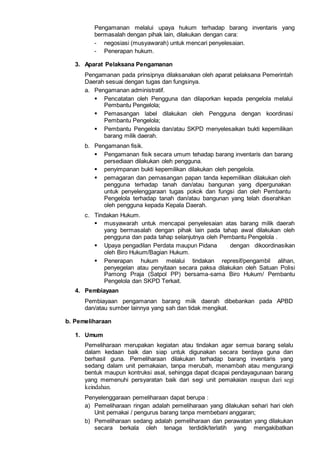 Pengamanan melalui upaya hukum terhadap barang inventaris yang
bermasalah dengan pihak lain, dilakukan dengan cara:
- negosiasi (musyawarah) untuk mencari penyelesaian.
- Penerapan hukum.
3. Aparat Pelaksana Pengamanan
Pengamanan pada prinsipnya dilaksanakan oleh aparat pelaksana Pemerintah
Daerah sesuai dengan tugas dan fungsinya.
a. Pengamanan administratif.
 Pencatatan oleh Pengguna dan dilaporkan kepada pengelola melalui
Pembantu Pengelola;
 Pemasangan label dilakukan oleh Pengguna dengan koordinasi
Pembantu Pengelola;
 Pembantu Pengelola dan/atau SKPD menyelesaikan bukti kepemilikan
barang milik daerah.
b. Pengamanan fisik.
 Pengamanan fisik secara umum tehadap barang inventaris dan barang
persediaan dilakukan oleh pengguna.
 penyimpanan bukti kepemilikan dilakukan oleh pengelola.
 pemagaran dan pemasangan papan tanda kepemilikan dilakukan oleh
pengguna terhadap tanah dan/atau bangunan yang dipergunakan
untuk penyelenggaraan tugas pokok dan fungsi dan oleh Pembantu
Pengelola terhadap tanah dan/atau bangunan yang telah diserahkan
oleh pengguna kepada Kepala Daerah.
c. Tindakan Hukum.
 musyawarah untuk mencapai penyelesaian atas barang milik daerah
yang bermasalah dengan pihak lain pada tahap awal dilakukan oleh
pengguna dan pada tahap selanjutnya oleh Pembantu Pengelola .
 Upaya pengadilan Perdata maupun Pidana dengan dikoordinasikan
oleh Biro Hukum/Bagian Hukum.
 Penerapan hukum melalui tindakan represif/pengambil alihan,
penyegelan atau penyitaan secara paksa dilakukan oleh Satuan Polisi
Pamong Praja (Satpol PP) bersama-sama Biro Hukum/ Pembantu
Pengelola dan SKPD Terkait.
4. Pembiayaan
Pembiayaan pengamanan barang miik daerah dibebankan pada APBD
dan/atau sumber lainnya yang sah dan tidak mengikat.
b. Pemeliharaan
1. Umum
Pemeliharaan merupakan kegiatan atau tindakan agar semua barang selalu
dalam kedaan baik dan siap untuk digunakan secara berdaya guna dan
berhasil guna. Pemeliharaan dilakukan terhadap barang inventaris yang
sedang dalam unit pemakaian, tanpa merubah, menambah atau mengurangi
bentuk maupun kontruksi asal, sehingga dapat dicapai pendayagunaan barang
yang memenuhi persyaratan baik dari segi unit pemakaian maupun dari segi
keindahan.
Penyelenggaraan pemeliharaan dapat berupa :
a) Pemeliharaan ringan adalah pemeliharaan yang dilakukan sehari hari oleh
Unit pemakai / pengurus barang tanpa membebani anggaran;
b) Pemeliharaan sedang adalah pemeliharaan dan perawatan yang dilakukan
secara berkala oleh tenaga terdidik/terlatih yang mengakibatkan
 