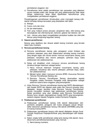 pembebanan anggaran; dan
c) Pemeliharaan berat adalah pemeliharaan dan perawatan yang dilakukan
secara sewaktu-waktu oleh tenaga ahli yang pelaksanaannya tidak dapat
diduga sebelumnya, tetapi dapat diperkirakan kebutuhannya yang
mengakibatkan pembebanan anggaran.
Penyelenggaraan pemeliharaan dimaksudkan untuk mencegah barang milik
daerah terhadap bahaya kerusakan yang disebabkan oleh faktor:
a) Biologis;
b) Cuaca, suhu dan sinar;
c) Air dan kelembaban;
d) Fisik yang meliputi proses penuaan, pengotoran debu, sifat barang yang
bersangkutan dan sifat barang lain, benturan, getaran dan tekanan; dan
e) Lain - lainnya yang dapat mengakibatkan perubahan kualitas dan sifat-sifat
lainnya yang mengurangi kegunaan barang.
2. Sasaran pemeliharaan
Barang yang dipelihara dan dirawat adalah barang inventaris yang tercatat
dalam buku inventaris
3. Rencana pemeliharaan barang
a) Rencana pemeliharaan barang yaitu penegasan urutan tindakan atau
gambaran pekerjaan yang akan dilaksanakan terhadap barang inventaris,
yang dengan tegas dan secara tertulis memuat macam/jenis barang, jenis
pekerjaan, banyaknya atau volume pekerjaan, perkiraan biaya, waktu
pelaksanaan dan pelaksanaannya.
b) Setiap unit diwajibkan untuk menyusun rencana pemeliharaan barang
dimaksud dengan ketentuan sebagai berikut:
1) Harus memuat ketentuan mengenai macam/jenis barang, jenis
pekerjaan, banyaknya atau volume pekerjaan, perkiraan biaya, waktu
dan pelaksanaannya;
2) Menjadi bahan dalam menyusun rencana APBD, khususnya Rencana
Tahunan Pemeliharaan Barang; dan
3) Rencana Tahunan Pemeliharaan Barang disampaikan kepada
Pengelola melalui Pembantu Pengelola untuk dipergunakan sebagai
pedoman selama tahun anggaran yang bersangkutan.
c) Untuk Rencana Tahunan pemeliharaan barang bagi SKPD ditandatangani
oleh Kepala SKPD dan diajukan pada waktu dan menurut prosedur yang
ditetapkan, dengan demikian maka Rencana Tahunan Pemeliharaan
barang merupakan landasan bagi pelaksanaan pemeliharaan barang.
Setiap perubahan yang akan diadakan pada Rencana Pemeliharaan
Barang harus dengan sepengetahuan Kepala SKPD yang bersangkutan,
sebelum diajukan kepada Pengelola melalui Pembantu Pengelola.
4. Pelaksanaan pemeliharaan
a) Pelaksanaan pemeliharaan barang milik daerah dilaksanakan oleh
pembantu pengelola, pengguna dan kuasa pengguna sesuai dengan
daftar kebutuhan pemeliharaan barang milik daerah (DKPBMD) yang ada
di masing-masing SKPD.
b) Pelaksanaan pemeliharaan barang milik daerah ditetapkan dengan Surat
Perintah Kerja/Surat Perjanjian/Kontrak yang ditandatangani oleh Kepala
SKPD.
c) Dalam rangka tertib pemeliharaan setiap jenis barang milik daerah, harus
dibuat kartu pemeliharaan/perawatan yang memuat:
1) Nama barang inventaris;
 