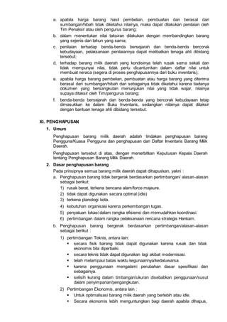 a. apabila harga barang hasil pembelian, pembuatan dan berasal dari
sumbangan/hibah tidak diketahui nilainya, maka dapat dilakukan penilaian oleh
Tim Penaksir atau oleh pengurus barang;
b. dalam menentukan nilai taksiran dilakukan dengan membandingkan barang
yang sejenis dan tahun yang sama;
c. penilaian terhadap benda-benda bersejarah dan benda-benda bercorak
kebudayaan, pelaksanaan penilaiannya dapat melibatkan tenaga ahli dibidang
tersebut;
d. terhadap barang milik daerah yang kondisinya telah rusak sama sekali dan
tidak mempunyai nilai, tidak perlu dicantumkan dalam daftar nilai untuk
membuat neraca (segera di proses penghapusannya dari buku inventaris);
e. apabila harga barang pembelian, pembuatan atau harga barang yang diterima
berasal dari sumbangan/hibah dan sebagainya tidak diketahui karena tiadanya
dokumen yang bersangkutan menunjukan nilai yang tidak wajar, nilainya
supaya ditaksir oleh Tim/pengurus barang;
f. benda-benda bersejarah dan benda-benda yang bercorak kebudayaan tetap
dimasukkan ke dalam Buku Inventaris, sedangkan nilainya dapat ditaksir
dengan bantuan tenaga ahli dibidang tersebut.
XI. PENGHAPUSAN
1. Umum
Penghapusan barang milik daerah adalah tindakan penghapusan barang
Pengguna/Kuasa Pengguna dan penghapusan dari Daftar Inventaris Barang Milik
Daerah.
Penghapusan tersebut di atas, dengan menerbitkan Keputusan Kepala Daerah
tentang Penghapusan Barang Milik Daerah.
2. Dasar penghapusan barang
Pada prinsipnya semua barang milik daerah dapat dihapuskan, yakni :
a. Penghapusan barang tidak bergerak berdasarkan pertimbangan/ alasan-alasan
sebagai berikut:
1) rusak berat, terkena bencana alam/force majeure.
2) tidak dapat digunakan secara optimal (idle)
3) terkena planologi kota.
4) kebutuhan organisasi karena perkembangan tugas.
5) penyatuan lokasi dalam rangka efisiensi dan memudahkan koordinasi.
6) pertimbangan dalam rangka pelaksanaan rencana strategis Hankam.
b. Penghapusan barang bergerak berdasarkan pertimbangan/alasan-alasan
sebagai berikut :
1) pertimbangan Teknis, antara lain:
 secara fisik barang tidak dapat digunakan karena rusak dan tidak
ekonomis bila diperbaiki.
 secara teknis tidak dapat digunakan lagi akibat modernisasi.
 telah melampaui batas waktu kegunaannya/kedaluwarsa.
 karena penggunaan mengalami perubahan dasar spesifikasi dan
sebagainya.
 selisih kurang dalam timbangan/ukuran disebabkan penggunaan/susut
dalam penyimpanan/pengangkutan.
2) Pertimbangan Ekonomis, antara lain :
 Untuk optimalisasi barang milik daerah yang berlebih atau idle.
 Secara ekonomis lebih menguntungkan bagi daerah apabila dihapus,
 