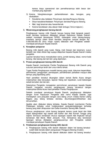 karena biaya operasional dan pemeliharaannya lebih besar dari
manfaat yang diperoleh.
3) Karena hilang/kekurangan perbendaharaan atau kerugian, yang
disebabkan:
 Kesalahan atau kelalaian Penyimpan dan/atauPengurus Barang.
 Diluar kesalahan/kelalaian Penyimpan dan/atauPengurus Barang.
 Mati, bagi tanaman atau hewan/ternak.
 Karena kecelakaan atau alasan tidak terduga ( force majeure ).
3. Wewenang penghapusan barang daerah
Penghapusan barang milik Daerah berupa barang tidak bergerak seperti
tanah dan/atau bangunan ditetapkan dengan Keputusan Kepala Daerah
setelah mendapat persetujuan DPRD, sedangkan untuk barang-barang
inventaris lainnya selain tanah dan/atau bangunan sampai dengan Rp.
5.000.000.000,-00 (lima milyar rupiah) dilakukan oleh Pengelola setelah
mendapat persetujuan Kepala Daerah.
4. Kewajiban pelaporan
Barang milik daerah yang rusak, hilang, mati (hewan dan tanaman), susut,
berlebih dan tidak efisien lagi supaya dilaporkan kepada Kepala Daerah melalui
pengelola.
Laporan tersebut harus menyebutkan nama, jumlah barang, lokasi, nomor kode
barang, nilai barang dan lain-lain yang diperlukan.
5. Proses penghapusan barang milik daerah
Kepala Daerah membentuk Panitia Penghapusan Barang milik Daerah yang
susunan personilnya terdiri dari unsur teknis terkait.
Tugas Panitia Penghapusan meneliti barang yang rusak, dokumen kepemilikan,
administrasi, penggunaan, pembiayaan, pemeliharaan/ perbaikan maupun data
lainnya yang dipandang perlu.
Hasil penelitian tersebut dituangkan dalam bentuk Berita Acara dengan
melampirkan data kerusakan, laporan hilang dari kepolisian, surat keterangan
sebab kematian dan lain-lain.
Selanjutnya Pengelola mengajukan permohonan persetujuan kepada Kepala
Daerah mengenai rencana penghapusan barang dimaksud dengan
melampirkan Berita Acara hasil penelitian Panitia Penghapusan.
Setelah mendapat persetujuan Kepala Daerah, penghapusan ditetapkan
dengan Surat Keputusan Pengelola atas nama Kepala Daerah, juga
menetapkan cara penjualan dengan cara lelang umum melalui Kantor Lelang
Negara atau lelang terbatas dan/atau disumbangkan/dihibahkan atau
dimusnahkan.
Apabila akan dilakukan lelang terbatas, Kepala Daerah membentuk Panitia
Pelelangan terbatas untuk melaksanakan penjualan/pelelangan terhadap
barang yang telah dihapuskan dari Daftar Inventaris Barang Milik Daerah.
Khusus penghapusan untuk barang bergerak karena rusak berat dan tidak
dapat dipergunakan lagi seperti alat Kantor dan Alat Rumah Tangga yang
sejenis termasuk kendaraan khusus lapangan seperti Alat Angkutan berupa
kendaraan Alat Berat, Mobil Jenazah, Truk, Ambulance atau kendaraan
lapangan lainnya ditetapkan penghapusannya oleh Pengelola setelah
mendapat persetujuan Kepala Daerah.
6. Pelaksanaan penghapusan barang milik daerah
a. Penghapusan barang milik daerah dilakukan dalam hal barang tersebut
sudah tidak berada dalam penguasaan Pengguna Barang (mutasi).
b. Penghapusan barang milik daerah dilakukan dalam hal barang tersebut
 