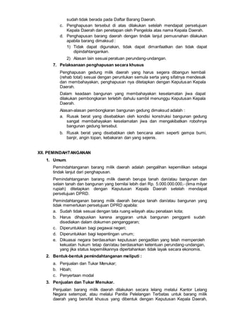 sudah tidak berada pada Daftar Barang Daerah.
c. Penghapusan tersebut di atas dilakukan setelah mendapat persetujuan
Kepala Daerah dan penetapan oleh Pengelola atas nama Kepala Daerah.
d. Penghapusan barang daerah dengan tindak lanjut pemusnahan dilakukan
apabila barang dimaksud :
1) Tidak dapat digunakan, tidak dapat dimanfaatkan dan tidak dapat
dipindahtangankan.
2) Alasan lain sesuai peratuan perundang-undangan.
7. Pelaksanaan penghapusan secara khusus
Penghapusan gedung milik daerah yang harus segera dibangun kembali
(rehab total) sesuai dengan peruntukan semula serta yang sifatnya mendesak
dan membahayakan, penghapusan nya ditetapkan dengan Keputusan Kepala
Daerah.
Dalam keadaan bangunan yang membahayakan keselamatan jiwa dapat
dilakukan pembongkaran terlebih dahulu sambil menunggu Keputusan Kepala
Daerah.
Alasan-alasan pembongkaran bangunan gedung dimaksud adalah :
a. Rusak berat yang disebabkan oleh kondisi konstruksi bangunan gedung
sangat membahayakan keselamatan jiwa dan mengakibatkan robohnya
bangunan gedung tersebut.
b. Rusak berat yang disebabkan oleh bencana alam seperti gempa bumi,
banjir, angin topan, kebakaran dan yang sejenis.
XII. PEMINDAHTANGANAN
1. Umum.
Pemindahtanganan barang milik daerah adalah pengalihan kepemilikan sebagai
tindak lanjut dari penghapusan.
Pemindahtanganan barang milik daerah berupa tanah dan/atau bangunan dan
selain tanah dan bangunan yang bernilai lebih dari Rp. 5.000.000.000,- (lima milyar
rupiah) ditetapkan dengan Keputusan Kepala Daerah setelah mendapat
persetujuan DPRD.
Pemindahtanganan barang milik daerah berupa tanah dan/atau bangunan yang
tidak memerlukan persetujuan DPRD apabila:
a. Sudah tidak sesuai dengan tata ruang wilayah atau penataan kota;
b. Harus dihapuskan karena anggaran untuk bangunan pengganti sudah
disediakan dalam dokumen penganggaran;
c. Diperuntukkan bagi pegawai negeri;
d. Diperuntukkan bagi kepentingan umum;
e. Dikuasai negara berdasarkan keputusan pengadilan yang telah memperoleh
kekuatan hukum tetap dan/atau berdasarkan ketentuan perundang-undangan,
yang jika status kepemilikannya dipertahankan tidak layak secara ekonomis.
2. Bentuk-bentuk pemindahtanganan meliputi :
a. Penjualan dan Tukar Menukar;
b. Hibah;
c. Penyertaan modal
3. Penjualan dan Tukar Menukar.
Penjualan barang milik daerah dilakukan secara lelang melalui Kantor Lelang
Negara setempat, atau melalui Panitia Pelelangan Terbatas untuk barang milik
daerah yang bersifat khusus yang dibentuk dengan Keputusan Kepala Daerah,
 