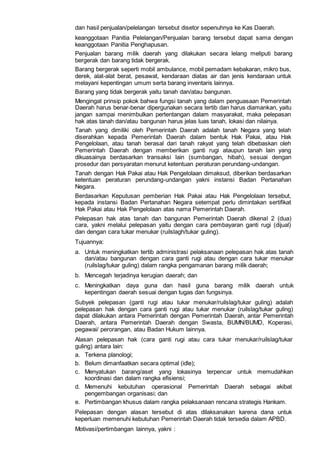 dan hasil penjualan/pelelangan tersebut disetor sepenuhnya ke Kas Daerah.
keanggotaan Panitia Pelelangan/Penjualan barang tersebut dapat sama dengan
keanggotaan Panitia Penghapusan.
Penjualan barang milik daerah yang dilakukan secara lelang meliputi barang
bergerak dan barang tidak bergerak.
Barang bergerak seperti mobil ambulance, mobil pemadam kebakaran, mikro bus,
derek, alat-alat berat, pesawat, kendaraan diatas air dan jenis kendaraan untuk
melayani kepentingan umum serta barang inventaris lainnya.
Barang yang tidak bergerak yaitu tanah dan/atau bangunan.
Mengingat prinsip pokok bahwa fungsi tanah yang dalam penguasaan Pemerintah
Daerah harus benar-benar dipergunakan secara tertib dan harus diamankan, yaitu
jangan sampai menimbulkan pertentangan dalam masyarakat, maka pelepasan
hak atas tanah dan/atau bangunan harus jelas luas tanah, lokasi dan nilainya.
Tanah yang dimiliki oleh Pemerintah Daerah adalah tanah Negara yang telah
diserahkan kepada Pemerintah Daerah dalam bentuk Hak Pakai, atau Hak
Pengelolaan, atau tanah berasal dari tanah rakyat yang telah dibebaskan oleh
Pemerintah Daerah dengan memberikan ganti rugi ataupun tanah lain yang
dikuasainya berdasarkan transaksi lain (sumbangan, hibah), sesuai dengan
prosedur dan persyaratan menurut ketentuan peraturan perundang-undangan.
Tanah dengan Hak Pakai atau Hak Pengelolaan dimaksud, diberikan berdasarkan
ketentuan peraturan perundang-undangan yakni instansi Badan Pertanahan
Negara.
Berdasarkan Keputusan pemberian Hak Pakai atau Hak Pengelolaan tersebut,
kepada instansi Badan Pertanahan Negara setempat perlu dimintakan sertifikat
Hak Pakai atau Hak Pengelolaan atas nama Pemerintah Daerah.
Pelepasan hak atas tanah dan bangunan Pemerintah Daerah dikenal 2 (dua)
cara, yakni melalui pelepasan yaitu dengan cara pembayaran ganti rugi (dijual)
dan dengan cara tukar menukar (ruilslagh/tukar guling).
Tujuannya:
a. Untuk meningkatkan tertib administrasi pelaksanaan pelepasan hak atas tanah
dan/atau bangunan dengan cara ganti rugi atau dengan cara tukar menukar
(ruilslag/tukar guling) dalam rangka pengamanan barang milik daerah;
b. Mencegah terjadinya kerugian daerah; dan
c. Meningkatkan daya guna dan hasil guna barang milik daerah untuk
kepentingan daerah sesuai dengan tugas dan fungsinya.
Subyek pelepasan (ganti rugi atau tukar menukar/ruilslag/tukar guling) adalah
pelepasan hak dengan cara ganti rugi atau tukar menukar (ruilslag/tukar guling)
dapat dilakukan antara Pemerintah dengan Pemerintah Daerah, antar Pemerintah
Daerah, antara Pemerintah Daerah dengan Swasta, BUMN/BUMD, Koperasi,
pegawai/ perorangan, atau Badan Hukum lainnya.
Alasan pelepasan hak (cara ganti rugi atau cara tukar menukar/ruilslag/tukar
guling) antara lain:
a. Terkena planologi;
b. Belum dimanfaatkan secara optimal (idle);
c. Menyatukan barang/aset yang lokasinya terpencar untuk memudahkan
koordinasi dan dalam rangka efisiensi;
d. Memenuhi kebutuhan operasional Pemerintah Daerah sebagai akibat
pengembangan organisasi; dan
e. Pertimbangan khusus dalam rangka pelaksanaan rencana strategis Hankam.
Pelepasan dengan alasan tersebut di atas dilaksanakan karena dana untuk
keperluan memenuhi kebutuhan Pemerintah Daerah tidak tersedia dalam APBD.
Motivasi/pertimbangan lainnya, yakni :
 