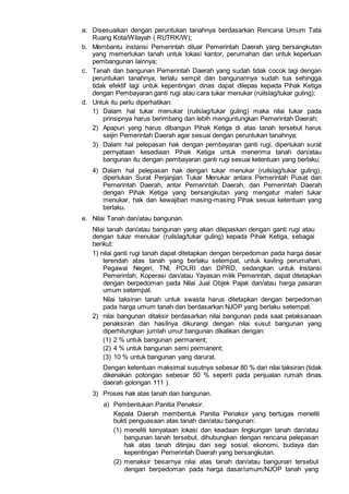 a. Disesuaikan dengan peruntukan tanahnya berdasarkan Rencana Umum Tata
Ruang Kota/Wilayah ( RUTRK/W);
b. Membantu instansi Pemerintah diluar Pemerintah Daerah yang bersangkutan
yang memerlukan tanah untuk lokasi kantor, perumahan dan untuk keperluan
pembangunan lainnya;
c. Tanah dan bangunan Pemerintah Daerah yang sudah tidak cocok lagi dengan
peruntukan tanahnya, terlalu sempit dan bangunannya sudah tua sehingga
tidak efektif lagi untuk kepentingan dinas dapat dilepas kepada Pihak Ketiga
dengan Pembayaran ganti rugi atau cara tukar menukar (ruilslag/tukar guling);
d. Untuk itu perlu diperhatikan:
1) Dalam hal tukar menukar (ruilslag/tukar guling) maka nilai tukar pada
prinsipnya harus berimbang dan lebih menguntungkan Pemerintah Daerah;
2) Apapun yang harus dibangun Pihak Ketiga di atas tanah tersebut harus
seijin Pemerintah Daerah agar sesuai dengan peruntukan tanahnya;
3) Dalam hal pelepasan hak dengan pembayaran ganti rugi, diperlukan surat
pernyataan kesediaan Pihak Ketiga untuk menerima tanah dan/atau
bangunan itu dengan pembayaran ganti rugi sesuai ketentuan yang berlaku;
4) Dalam hal pelepasan hak dengan tukar menukar (ruilslag/tukar guling),
diperlukan Surat Perjanjian Tukar Menukar antara Pemerintah Pusat dan
Pemerintah Daerah, antar Pemerintah Daerah, dan Pemerintah Daerah
dengan Pihak Ketiga yang bersangkutan yang mengatur materi tukar
menukar, hak dan kewajiban masing-masing Pihak sesuai ketentuan yang
berlaku.
e. Nilai Tanah dan/atau bangunan.
Nilai tanah dan/atau bangunan yang akan dilepaskan dengan ganti rugi atau
dengan tukar menukar (ruilslag/tukar guling) kepada Pihak Ketiga, sebagai
berikut:
1) nilai ganti rugi tanah dapat ditetapkan dengan berpedoman pada harga dasar
terendah atas tanah yang berlaku setempat, untuk kavling perumahan,
Pegawai Negeri, TNI, POLRI dan DPRD, sedangkan untuk Instansi
Pemerintah, Koperasi dan/atau Yayasan milik Pemerintah, dapat ditetapkan
dengan berpedoman pada Nilai Jual Objek Pajak dan/atau harga pasaran
umum setempat.
Nilai taksiran tanah untuk swasta harus ditetapkan dengan berpedoman
pada harga umum tanah dan berdasarkan NJOP yang berlaku setempat.
2) nilai bangunan ditaksir berdasarkan nilai bangunan pada saat pelaksanaan
penaksiran dan hasilnya dikurangi dengan nilai susut bangunan yang
diperhitungkan jumlah umur bangunan dikalikan dengan:
(1) 2 % untuk bangunan permanent;
(2) 4 % untuk bangunan semi permanent;
(3) 10 % untuk bangunan yang darurat.
Dengan ketentuan maksimal susutnya sebesar 80 % dari nilai taksiran (tidak
dikenakan potongan sebesar 50 % seperti pada penjualan rumah dinas
daerah golongan 111 ).
3) Proses hak atas tanah dan bangunan.
a) Pembentukan Panitia Penaksir.
Kepala Daerah membentuk Panitia Penaksir yang bertugas meneliti
bukti penguasaan atas tanah dan/atau bangunan:
(1) meneliti kenyataan lokasi dan keadaan lingkungan tanah dan/atau
bangunan tanah tersebut, dihubungkan dengan rencana pelepasan
hak atas tanah ditinjau dari segi sosial, ekonomi, budaya dan
kepentingan Pemerintah Daerah yang bersangkutan.
(2) menaksir besarnya nilai atas tanah dan/atau bangunan tersebut
dengan berpedoman pada harga dasar/umum/NJOP tanah yang
 