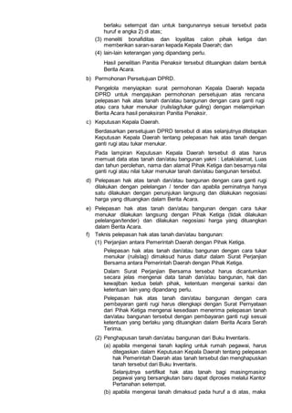 berlaku setempat dan untuk bangunannya sesuai tersebut pada
huruf e angka 2) di atas;
(3) meneliti bonafiditas dan loyalitas calon pihak ketiga dan
memberikan saran-saran kepada Kepala Daerah; dan
(4) lain-lain keterangan yang dipandang perlu.
Hasil penelitian Panitia Penaksir tersebut dituangkan dalam bentuk
Berita Acara.
b) Permohonan Persetujuan DPRD.
Pengelola menyiapkan surat permohonan Kepala Daerah kepada
DPRD untuk mengajukan permohonan persetujuan atas rencana
pelepasan hak atas tanah dan/atau bangunan dengan cara ganti rugi
atau cara tukar menukar (ruilslag/tukar guling) dengan melampirkan
Berita Acara hasil penaksiran Panitia Penaksir.
c) Keputusan Kepala Daerah.
Berdasarkan persetujuan DPRD tersebut di atas selanjutnya ditetapkan
Keputusan Kepala Daerah tentang pelepasan hak atas tanah dengan
ganti rugi atau tukar menukar.
Pada lampiran Keputusan Kepala Daerah tersebut di atas harus
memuat data atas tanah dan/atau bangunan yakni : Letak/alamat, Luas
dan tahun perolehan, nama dan alamat Pihak Ketiga dan besarnya nilai
ganti rugi atau nilai tukar menukar tanah dan/atau bangunan tersebut.
d) Pelepasan hak atas tanah dan/atau bangunan dengan cara ganti rugi
dilakukan dengan pelelangan / tender dan apabila peminatnya hanya
satu dilakukan dengan penunjukan langsung dan dilakukan negosiasi
harga yang dituangkan dalam Berita Acara.
e) Pelepasan hak atas tanah dan/atau bangunan dengan cara tukar
menukar dilakukan langsung dengan Pihak Ketiga (tidak dilakukan
pelelangan/tender) dan dilakukan negosiasi harga yang dituangkan
dalam Berita Acara.
f) Teknis pelepasan hak atas tanah dan/atau bangunan:
(1) Perjanjian antara Pemerintah Daerah dengan Pihak Ketiga.
Pelepasan hak atas tanah dan/atau bangunan dengan cara tukar
menukar (ruilslag) dimaksud harus diatur dalam Surat Perjanjian
Bersama antara Pemerintah Daerah dengan Pihak Ketiga.
Dalam Surat Perjanjian Bersama tersebut harus dicantumkan
secara jelas mengenai data tanah dan/atau bangunan, hak dan
kewajiban kedua belah pihak, ketentuan mengenai sanksi dan
ketentuan lain yang dipandang perlu.
Pelepasan hak atas tanah dan/atau bangunan dengan cara
pembayaran ganti rugi harus dilengkapi dengan Surat Pernyataan
dari Pihak Ketiga mengenai kesediaan menerima pelepasan tanah
dan/atau bangunan tersebut dengan pembayaran ganti rugi sesuai
ketentuan yang berlaku yang dituangkan dalam Berita Acara Serah
Terima.
(2) Penghapusan tanah dan/atau bangunan dari Buku Inventaris.
(a) apabila mengenai tanah kapling untuk rumah pegawai, harus
ditegaskan dalam Keputusan Kepala Daerah tentang pelepasan
hak Pemerintah Daerah atas tanah tersebut dan menghapuskan
tanah tersebut dari Buku Inventaris.
Selanjutnya sertifikat hak atas tanah bagi masingmasing
pegawai yang bersangkutan baru dapat diproses melalui Kantor
Pertanahan setempat.
(b) apabila mengenai tanah dimaksud pada huruf a di atas, maka
 