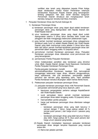 sertifikat atas tanah yang dilepaskan kepada Pihak Ketiga
dapat diselesaikan melalui Kantor Pertanahan setempat
berdasarkan Keputusan Kepala Daerah yang bersangkutan
tentang pelepasan hak atas tanah dan/atau bangunan
Pemerintah Daerah dimaksud dan menghapuskan tanah
dan/atau bangunan tersebut dari Buku Inventaris.
f. Penjualan Kendaraan Dinas dan Rumah Golongan III.
1) Kendaraan Perorangan Dinas
a) kendaraan perorangan dinas yang dapat dijual adalah kendaraan
perorangan dinas yang dipergunakan oleh Kepala Daerah dan
Wakil Kepala Daerah;
b) umur kendaraan perorangan dinas yang dapat dijual sudah
dipergunakan selama 5 (lima) tahun dan/atau lebih, sudah ada
pengganti dan tidak mengganggu kelancaran pelaksanaan tugas;
c) yang berhak membeli kendaraan perorangan dinas sebagaimana
dimaksud pada huruf a) adalah Kepala Daerah dan Wakil Kepala
Daerah yang telah mempunyai masa jabatan 5 (lima) tahun atau
lebih dan belum pernah membeli kendaraan perorangan dinas dari
pemerintah dalam tenggang waktu 10 (sepuluh) tahun;
d) permohonan membeli Kendaraan perorangan dinas. Penjualan
Kendaraan perorangan dinas didasarkan surat permohonan dari
yang bersangkutan.
e) pembentukan Panitia Penjualan Kendaraan.
Untuk melaksanakan penelitian atas kendaraan yang dimohon
untuk dibeli, Kepala Daerah dengan Surat Keputusan membentuk
Panitia Penjualan Kendaraan Perorangan Dinas.
Panitia penjualan kendaraan meneliti dari segi
administratif/pemilikan Kendaraan, keadaan fisik, kemungkinan
mengganggu kelancaran tugas dinas, efisiensi penggunaannya,
biaya operasional, nilai jual kendaraan, persyaratan pejabat
pemohon dan lain-lain yang dipandang perlu. Hasil penelitian
Panitia Kendaraan tersebut dituangkan dalam bentuk Berita Acara.
f) Pelaksanaan penjualan kendaraan perorangan Dinas.
(1) penjualan kendaraan perorangan dinas milik Pemerintah Daerah,
persyaratan administratif yang harus dipenuhi, yakni:
 keputusan pengangkatan pertama sebagai KepalaDaerah
dan Wakil Kepala Daerah;
 surat pernyataan belum pernah membeli kendaraan
perorangan dinas dalam tenggang waktu 10 (sepuluh) tahun;
 hasil penelitian panitia penjualan.
 harga jual kendaraan perorangan dinas ditentukan sebagai
berikut:
- kendaraan perorangan dinas yang telah berumur 5
sampai dengan 7 tahun, harga jualnya adalah 40 %
(empat puluh persen ) dari harga umum / pasaran yang
berlaku;
- kendaraan perorangan dinas yang telah berumur 8 tahun
atau lebih, harga jualnya 20 % (dua puluh persen) dari
harga umum /pasaran yang berlaku.
(2) Kepala Daerah menetapkan keputusan penjualan kendaraan
perorangan dinas dengan lampiran Keputusan yang memuat
antara lain:
(1) Nama dan jabatan pembeli;
 