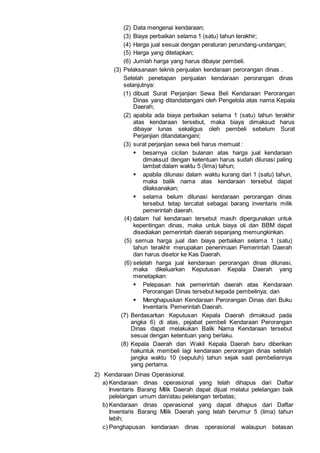 (2) Data mengenai kendaraan;
(3) Biaya perbaikan selama 1 (satu) tahun terakhir;
(4) Harga jual sesuai dengan peraturan perundang-undangan;
(5) Harga yang ditetapkan;
(6) Jumlah harga yang harus dibayar pembeli.
(3) Pelaksanaan teknis penjualan kendaraan perorangan dinas .
Setelah penetapan penjualan kendaraan perorangan dinas
selanjutnya:
(1) dibuat Surat Perjanjian Sewa Beli Kendaraan Perorangan
Dinas yang ditandatangani oleh Pengelola atas nama Kepala
Daerah;
(2) apabila ada biaya perbaikan selama 1 (satu) tahun terakhir
atas kendaraan tersebut, maka biaya dimaksud harus
dibayar lunas sekaligus oleh pembeli sebelum Surat
Perjanjian ditandatangani;
(3) surat perjanjian sewa beli harus memuat :
 besarnya cicilan bulanan atas harga jual kendaraan
dimaksud dengan ketentuan harus sudah dilunasi paling
lambat dalam waktu 5 (lima) tahun;
 apabila dilunasi dalam waktu kurang dari 1 (satu) tahun,
maka balik nama atas kendaraan tersebut dapat
dilaksanakan;
 selama belum dilunasi kendaraan perorangan dinas
tersebut tetap tercatat sebagai barang inventaris milik
pemerintah daerah.
(4) dalam hal kendaraan tersebut masih dipergunakan untuk
kepentingan dinas, maka untuk biaya oli dan BBM dapat
disediakan pemerintah daerah sepanjang memungkinkan.
(5) semua harga jual dan biaya perbaikan selama 1 (satu)
tahun terakhir merupakan penerimaan Pemerintah Daerah
dan harus disetor ke Kas Daerah.
(6) setelah harga jual kendaraan perorangan dinas dilunasi,
maka dikeluarkan Keputusan Kepala Daerah yang
menetapkan:
 Pelepasan hak pemerintah daerah atas Kendaraan
Perorangan Dinas tersebut kepada pembelinya; dan
 Menghapuskan Kendaraan Perorangan Dinas dari Buku
Inventaris Pemerintah Daerah.
(7) Berdasarkan Keputusan Kepala Daerah dimaksud pada
angka 6) di atas, pejabat pembeli Kendaraan Perorangan
Dinas dapat melakukan Balik Nama Kendaraan tersebut
sesuai dengan ketentuan yang berlaku.
(8) Kepala Daerah dan Wakil Kepala Daerah baru diberikan
hakuntuk membeli lagi kendaraan perorangan dinas setelah
jangka waktu 10 (sepuluh) tahun sejak saat pembeliannya
yang pertama.
2) Kendaraan Dinas Operasional.
a) Kendaraan dinas operasional yang telah dihapus dari Daftar
Inventaris Barang Milik Daerah dapat dijual melalui pelelangan baik
pelelangan umum dan/atau pelelangan terbatas;
b) Kendaraan dinas operasional yang dapat dihapus dari Daftar
Inventaris Barang Milik Daerah yang telah berumur 5 (lima) tahun
lebih;
c) Penghapusan kendaraan dinas operasional walaupun batasan
 