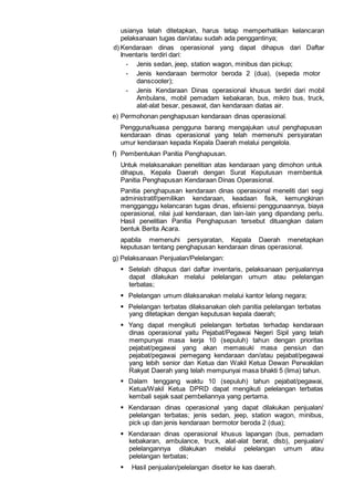usianya telah ditetapkan, harus tetap memperhatikan kelancaran
pelaksanaan tugas dan/atau sudah ada penggantinya;
d) Kendaraan dinas operasional yang dapat dihapus dari Daftar
Inventaris terdiri dari:
- Jenis sedan, jeep, station wagon, minibus dan pickup;
- Jenis kendaraan bermotor beroda 2 (dua), (sepeda motor
danscooter);
- Jenis Kendaraan Dinas operasional khusus terdiri dari mobil
Ambulans, mobil pemadam kebakaran, bus, mikro bus, truck,
alat-alat besar, pesawat, dan kendaraan diatas air.
e) Permohonan penghapusan kendaraan dinas operasional.
Pengguna/kuasa pengguna barang mengajukan usul penghapusan
kendaraan dinas operasional yang telah memenuhi persyaratan
umur kendaraan kepada Kepala Daerah melalui pengelola.
f) Pembentukan Panitia Penghapusan.
Untuk melaksanakan penelitian atas kendaraan yang dimohon untuk
dihapus, Kepala Daerah dengan Surat Keputusan membentuk
Panitia Penghapusan Kendaraan Dinas Operasional.
Panitia penghapusan kendaraan dinas operasional meneliti dari segi
administratif/pemilikan kendaraan, keadaan fisik, kemungkinan
mengganggu kelancaran tugas dinas, efisiensi penggunaannya, biaya
operasional, nilai jual kendaraan, dan lain-lain yang dipandang perlu.
Hasil penelitian Panitia Penghapusan tersebut dituangkan dalam
bentuk Berita Acara.
apabila memenuhi persyaratan, Kepala Daerah menetapkan
keputusan tentang penghapusan kendaraan dinas operasional.
g) Pelaksanaan Penjualan/Pelelangan:
 Setelah dihapus dari daftar inventaris, pelaksanaan penjualannya
dapat dilakukan melalui pelelangan umum atau pelelangan
terbatas;
 Pelelangan umum dilaksanakan melalui kantor lelang negara;
 Pelelangan terbatas dilaksanakan oleh panitia pelelangan terbatas
yang ditetapkan dengan keputusan kepala daerah;
 Yang dapat mengikuti pelelangan terbatas terhadap kendaraan
dinas operasional yaitu Pejabat/Pegawai Negeri Sipil yang telah
mempunyai masa kerja 10 (sepuluh) tahun dengan prioritas
pejabat/pegawai yang akan memasuki masa pensiun dan
pejabat/pegawai pemegang kendaraan dan/atau pejabat/pegawai
yang lebih senior dan Ketua dan Wakil Ketua Dewan Perwakilan
Rakyat Daerah yang telah mempunyai masa bhakti 5 (lima) tahun.
 Dalam tenggang waktu 10 (sepuluh) tahun pejabat/pegawai,
Ketua/Wakil Ketua DPRD dapat mengikuti pelelangan terbatas
kembali sejak saat pembeliannya yang pertama.
 Kendaraan dinas operasional yang dapat dilakukan penjualan/
pelelangan terbatas; jenis sedan, jeep, station wagon, minibus,
pick up dan jenis kendaraan bermotor beroda 2 (dua);
 Kendaraan dinas operasional khusus lapangan (bus, pemadam
kebakaran, ambulance, truck, alat-alat berat, dlsb), penjualan/
pelelangannya dilakukan melalui pelelangan umum atau
pelelangan terbatas;
 Hasil penjualan/pelelangan disetor ke kas daerah.
 