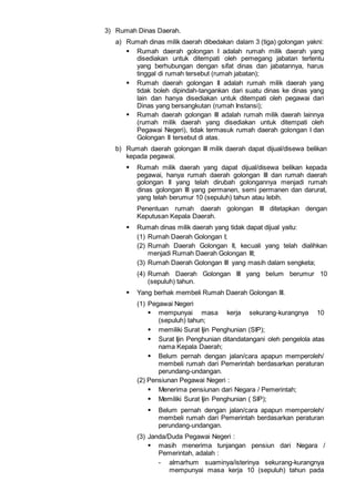 3) Rumah Dinas Daerah.
a) Rumah dinas milik daerah dibedakan dalam 3 (tiga) golongan yakni:
 Rumah daerah golongan I adalah rumah milik daerah yang
disediakan untuk ditempati oleh pemegang jabatan tertentu
yang berhubungan dengan sifat dinas dan jabatannya, harus
tinggal di rumah tersebut (rumah jabatan);
 Rumah daerah golongan II adalah rumah milik daerah yang
tidak boleh dipindah-tangankan dari suatu dinas ke dinas yang
lain dan hanya disediakan untuk ditempati oleh pegawai dari
Dinas yang bersangkutan (rumah Instansi);
 Rumah daerah golongan III adalah rumah milik daerah lainnya
(rumah milik daerah yang disediakan untuk ditempati oleh
Pegawai Negeri), tidak termasuk rumah daerah golongan I dan
Golongan II tersebut di atas.
b) Rumah daerah golongan III milik daerah dapat dijual/disewa belikan
kepada pegawai.
 Rumah milik daerah yang dapat dijual/disewa belikan kepada
pegawai, hanya rumah daerah golongan III dan rumah daerah
golongan II yang telah dirubah golongannya menjadi rumah
dinas golongan III yang permanen, semi permanen dan darurat,
yang telah berumur 10 (sepuluh) tahun atau lebih.
Penentuan rumah daerah golongan III ditetapkan dengan
Keputusan Kepala Daerah.
 Rumah dinas milik daerah yang tidak dapat dijual yaitu:
(1) Rumah Daerah Golongan I;
(2) Rumah Daerah Golongan II, kecuali yang telah dialihkan
menjadi Rumah Daerah Golongan III;
(3) Rumah Daerah Golongan III yang masih dalam sengketa;
(4) Rumah Daerah Golongan III yang belum berumur 10
(sepuluh) tahun.
 Yang berhak membeli Rumah Daerah Golongan III.
(1) Pegawai Negeri
 mempunyai masa kerja sekurang-kurangnya 10
(sepuluh) tahun;
 memiliki Surat Ijin Penghunian (SIP);
 Surat Ijin Penghunian ditandatangani oleh pengelola atas
nama Kepala Daerah;
 Belum pernah dengan jalan/cara apapun memperoleh/
membeli rumah dari Pemerintah berdasarkan peraturan
perundang-undangan.
(2) Pensiunan Pegawai Negeri :
 Menerima pensiunan dari Negara / Pemerintah;
 Memiliki Surat Ijin Penghunian ( SIP);
 Belum pernah dengan jalan/cara apapun memperoleh/
membeli rumah dari Pemerintah berdasarkan peraturan
perundang-undangan.
(3) Janda/Duda Pegawai Negeri :
 masih menerima tunjangan pensiun dari Negara /
Pemerintah, adalah :
- almarhum suaminya/isterinya sekurang-kurangnya
mempunyai masa kerja 10 (sepuluh) tahun pada
 