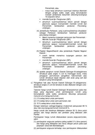 Pemerintah, atau
- masa kerja almarhum suaminya/ isterinya ditambah
dengan jangka waktu sejak yang bersangkutan
menjadi janda/duda berjumlah sekurang-kurangnya
10 (sepuluh) tahun.
 memiliki Surat Ijin Penghunian (SIP).
 almarhum suaminya/isterinya belum pernah dengan
jalan/cara apapun memperoleh/ membeli rumah dari
Pemerintah berdasarkan peraturan Perundang-
undangan.
(4) Janda/Duda Pahlawan, yang suaminya/isterinya dinyatakan
sebagai Pahlawan berdasarkan ketentuan peraturan
perundang-undangan:
 Masih menerima tunjangan pensiunan dari Pemerintah. ·
Memiliki Surat Ijin Penghunian (SIP).
 Almarhum suaminya/isterinya belum pernah dengan
jalan/cara apapun memperoleh/membeli rumah dari
Pemerintah berdasarkan peraturan perundang-
undangan.
(5) Pejabat Negara/Daerah atau janda/duda Pejabat Negara/
Daerah :
 masih berhak menerima tunjangan pensiun dari
Pemerintah;
 memiliki Surat Ijin Penghunian (SIP);
 almarhum suaminya/isterinya belum pernah dengan
jalan/cara apapun memperoleh/membeli rumah dari
Pemerintah berdasarkan peraturan perundang-
undangan.
(6) apabila penghuni rumah Daerah Golongan III sebagaimana
dimaksud pada angka 1) s/d 5) meninggal dunia, maka
pengajuan permohonan pengalihan hak/membeli atas
rumah dimaksud dapat diajukan oleh anak yang sah dari
penghuni yang bersangkutan.
c) Pengalihan hak atas Rumah Daerah Golongan III sebagaimana
dimaksud angka (1) s/d (6) tersebut di atas dilakukan dengan cara
Sewa Beli.
Taksiran harga rumah Daerah Golongan III berpedoman pada nilai
biaya yang digunakan untuk pembangunan rumah yang
bersangkutan pada waktu penaksiran dikurangi penyusutan
menurut umur bangunan/rumah :
(1) 2 % setiap tahun untuk permanent;
(2) 4 % setiap tahun untuk semi permanen; dan
(3) 10 % setiap tahun untuk darurat;
Dengan ketentuan setinggi-tingginya (maksimal) penyusutan 80 %
atau nilai sisa bangunan/rumah minimal 20 %.
Harga rumah dan tanahnya ditetapkan sebesar 50 % (lima puluh
persen) dari harga taksiran dan penilaian yang dilakukan oleh
Panitia.
Pembayaran harga rumah dilaksanakan secara angsuran/cicilan,
yakni:
(1) pembayaran angsuran pertama paling sedikit 5 % (lima persen)
dari harga yang ditetapkan dan harus dibayar penuh pada saat
perjanjian sewa beli ditandatangani.
(2) pembayaran angsuran terhadap sisa pembayaran dilaksanakan
 