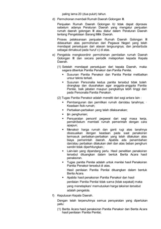 paling lama 20 (dua puluh) tahun.
d) Permohonan membeli Rumah Daerah Golongan III.
Penjualan Rumah Daerah Golongan lU tidak dapat diproses
sebelum adanya Peraturan Daerah yang mengatur penjualan
rumah daerah golongan III atau diatur dalam Peraturan Daerah
tentang Pengelolaan Barang Milik Daerah.
Proses pelaksanaan penjualan Rumah Daerah Golongan III
didasarkan atas permohonan dari Pegawai Negeri yang telah
mendapat persetujuan dari atasan langsungnya, dan janda/duda
sebagai dimaksud pada huruf c) di atas.
e) Pengelola mengkoordinir permohonan pembelian rumah Daerah
Golongan III dan secara periodik melaporkan kepada Kepala
Daerah.
(1) Setelah mendapat persetujuan dari kepala Daerah, maka
segera dibentuk Panitia Penaksir dan Panitia Penilai.
 Susunan Panitia Penaksir dan Panitia Penilai melibatkan
unsur teknis terkait.
 Susunan Personalia kedua panitia tersebut tidak boleh
dirangkap dan diusahakan agar anggota-anggota Panitia
Penilai, baik jabatan maupun pangkatnya lebih tinggi dari
pada Personalia Panitia Penaksir.
(2) Tugas Panitia Penaksir adalah meneliti dari segi antara lain :
 Pembangunan dan pemilikan rumah dan/atau tanahnya; ·
Keadaan fisik rumah;
 Perbaikan-perbaikan yang telah dilaksanakan;
 Ijin penghunian;
 Persyaratan personil pegawai dari segi masa kerja,
pernah/belum membeli rumah pemerintah dengan cara
apapun;
 Menaksir harga rumah dan ganti rugi atas tanahnya
disesuaikan dengan keadaan pada saat penaksiran
termasuk perbaikan-perbaikan yang telah dilakukan atas
biaya pemerintah daerah. Apabila ada penambahan
dan/atau perbaikan dilakukan oleh dan atas beban penghuni
sendiri tidak diperhitungkan.;
 Lain-lain yang dipandang perlu. Hasil penelitian penaksiran
tersebut dituangkan dalam bentuk Berita Acara hasil
penaksiran.
 Tugas panitia Penilai adalah untuk menilai hasil Penaksiran
Panitia Penaksir tersebut di atas.
Hasil penilaian Panitia Penilai dituangkan dalam bentuk
Berita Acara.
 Apabila hasil penaksiran Panitia Penaksir dan hasil
penilaian Panitia Penilai tidak sama (tidak sepakat) maka
yang menetapkan/ memutuskan harga taksiran tersebut
adalah pengelola.
f) Keputusan Kepala Daerah.
Dengan telah terpenuhinya semua persyaratan yang diperlukan
yaitu:
(1) Berita Acara hasil penaksiran Panitia Penaksir dan Berita Acara
hasil penilaian Panitia Penilai;
 