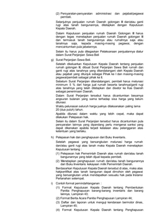 (2) Persyaratan-persyaratan administrasi dan pejabat/pegawai
pembeli.
Selanjutnya penjualan rumah Daerah golongan III dan/atau ganti
rugi atas tanah bangunannya, ditetapkan dengan Keputusan
Kepala Daerah.
Dalam Keputusan penjualan rumah Daerah Golongan III harus
dengan tegas menetapkan penjualan rumah Daerah golongan III
dan termasuk tanah bangunannya atau rumahnya saja atau
tanahnya saja, kepada masing-masing pegawai, dengan
mencantumkan pula jabatannya.
Selain itu harus pula ditegaskan Pelaksanaan penjualannya diatur
dalam Surat Perjanjian Sewa Beli
g) Surat Perjanjian Sewa Beli.
Setelah dikeluarkan Keputusan Kepala Daerah tentang penjualan
rumah golongan III, dibuat Surat Perjanjian Sewa Beli rumah dan
ganti rugi atas tanahnya yang ditandatangani oleh Kepala Daerah
atau pejabat yang ditunjuk sebagai Pihak ke I dan masing-masing
pegawai/pembeli sebagai pihak ke II.
Sebelum Surat Perjanjian ditandatangani, pembeli harus melunasi
minimum 5 % dari harga jual rumah beserta tanahnya/ganti rugi
atas tanahnya yang telah ditetapkan dan disetor ke Kas Daerah
sebagai penerimaan Daerah.
Dalam Surat Perjanjian tersebut harus dicantumkan besarnya
angsuran bulanan yang sama terhadap sisa harga yang belum
dilunasi.
Waktu pelunasan seluruh harga jualnya dilaksanakan paling lama
20 (dua puluh) tahun.
Apabila dilunasi dalam waktu yang lebih cepat, maka dapat
dilakukan Pelepasan hak.
Selain itu dalam Surat Perjanjian tersebut harus dicantumkan pula
persyaratan lainnya yang dipandang perlu mengenai sanksi yang
dapat dikenakan apabila terjadi kelalaian atau pelanggaran atas
ketentuan yang berlaku.
h) Pelepasan hak dan penghapusan dari Buku Inventaris.
Setelah pegawai yang bersangkutan melunasi harga rumah
dan/atau ganti rugi atas tanah maka Kepala Daerah menetapkan
Keputusan tentang :
(1) Pelepasan hak Pemerintah Daerah atas rumah dan/atau tanah
bangunannya yang telah dijual kepada pembeli.
(2) Menetapkan penghapusan rumah dan/atau tanah bangunannya
dari Buku Inventaris kekayaan milik Pemerintah Daerah.
Berdasarkan Keputusan Kepala Daerah tersebut di atas, maka atas
hakjsertifikat atas tanah bangunan dapat dimohon oleh pegawai
yang bersangkutan untuk mendapatkan sesuatu hak pada Instansi
Pertanahan setempat.
i) Contoh format pemindahtanganan :
(1) Format Keputusan Kepala Daerah tentang Pembentukan
Panitia Penghapusan barang-barang inventaris dan barang
lainnya, Lampiran 43;
(2) Format Berita Acara Panitia Penghapusan Lampiran 44;
(3) Daftar dan laporan untuk menguji kendaraan bermotor dinas,
Lampiran 45;
(4) Format Keputusan Kepala Daerah tentang Penghapusan
 