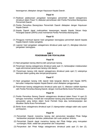 keseragaman, ditetapkan dengan Keputusan Kepala Daerah.
Pasal 14
(1) Realisasi pelaksanaan pengadaan barang/jasa pemerintah daerah sebagaimana
dimaksud dalam Pasal 13, dilakukan pemeriksaan oleh Panitia Pemeriksa Barang/Jasa
Pemerintah Daerah.
(2) Panitia Pemeriksa Barang/Jasa Pemerintah Daerah ditetapkan dengan Keputusan
Kepala Daerah.
(3) Kepala Daerah dapat melimpahkan kewenangan kepada Kepala Satuan Kerja
Perangkat Daerah (SKPD) untuk membentuk Panitia Pemeriksa Barang/Jasa.
Pasal 15
(1) Pengguna membuat laporan hasil pengadaan barang/jasa pemerintah daerah kepada
Kepala Daerah melalui pengelola.
(2) Laporan hasil pengadaan sebagaimana dimaksud pada ayat (1), dilengkapi dokumen
pengadaan barang/jasa.
BAB V
PENERIMAAN DAN PENYALURAN
Pasal 16
(1) Hasil pengadaan barang diterima oleh penyimpan barang.
(2) Penyimpan barang sebagaimana dimaksud pada ayat (1), berkewajiban melaksanakan
tugas administrasi penerimaan barang milik daerah.
(3) Penerimaan barang milik daerah sebagaimana dimaksud pada ayat (1) selanjutnya
disimpan dalam gudang atau tempat penyimpanan.
Pasal 17
(1) Hasil pengadaan barang milik daerah tidak bergerak diterima oleh Kepala SKPD,
kemudian melaporkan kepada Kepala Daerah untuk ditetapkan penggunaanya.
(2) Penerimaan barang sebagaimana dimaksud pada ayat (1), dilakukan setelah diperiksa
oleh Panitia Pemeriksa Barang Daerah, dengan membuat Berita Acara Pemeriksaan.
Pasal 18
(1) Panitia Pemeriksa Barang Daerah sebagaimana dimaksud dalam Pasal 14 ayat (2)
bertugas memeriksa, meneliti dan menyaksikan barang yang diserahkan sesuai dengan
persyaratan yang tertera dalam Surat Perintah Kerja atau kontrak/perjanjian dan
dibuatkan Berita Acara Pemeriksaan.
(2) Berita Acara sebagaimana dimaksud ayat (1) dipergunakan sebagai salah satu syarat
pembayaran.
Pasal 19
(1) Pemerintah Daerah menerima barang dari pemenuhan kewajiban Pihak Ketiga
berdasarkan perjanjian dan/atau pelaksanaan dari suatu perijinan tertentu.
(2) Pemerintah Daerah dapat menerima barang dari Pihak Ketiga yang merupakan
sumbangan, hibah, wakaf dan penyerahan dari masyarakat.
(3) Penyerahan dari Pihak Ketiga sebagaimana dimaksud pada ayat (1) dan (2),
 