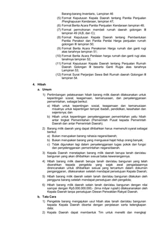 Barang-barang Inventaris, Lampiran 46
(5) Format Keputusan Kepala Daerah tentang Panitia Penjualan
/Penghapusan Kendaraan, lampiran 47;
(6) Format Berita Acara Panitia Penjualan Kendaraan lampiran 48;
(7) Format permohonan membeli rumah daerah golongan III
lampiran 49 (A,B, dan C);
(8) Format Keputusan Kepala Daerah tentang Pembentukan
Panitia Penaksir dan Panitia Penilai Harga penjualan rumah
golongan lII lampiran 50;
(9) Format Berita Acara Penaksiran Harga rumah dan ganti rugi
atas tanahnya lampiran 51;
(10) Format Berita Acara Penilaian harga rumah dan ganti rugi atas
tanahnya lampiran 52;
(11) Format Keputusan Kepala Daerah tentang Penjualan Rumah
Daerah Golongan lII beserta Ganti Rugia atas tanahnya
Lampiran 53;
(12) Format Surat Perjanjian Sewa Beli Rumah daerah Golongan lII
lampiran 54.
4. Hibah
a. Umum
1) Pertimbangan pelaksanaan hibah barang milik daerah dilaksanakan untuk
kepentingan sosial, keagamaan, kemanusiaan, dan penyelenggaraan
pemerintahan, sebagai berikut:
a) Hibah untuk kepentingan sosial, keagamaan dan kemanusiaan
misalnya untuk kepentingan tempat ibadah, pendidikan, kesehatan dan
sejenisnya; dan
b) Hibah untuk kepentingan penyelenggaraan pemerintahan yaitu hibah
antar tingkat Pemerintahan (Pemerintah Pusat kepada Pemerintah
Daerah dan antar Pemerintah Daerah).
2) Barang milik daerah yang dapat dihibahkan harus memenuhi syarat sebagai
berikut:
a) Bukan merupakan barang rahasia negara/daerah;
b) Bukan merupakan barang yang menguasai hajat hidup orang banyak;
c) Tidak digunakan lagi dalam penyelenggaraan tugas pokok dan fungsi
dan penyelenggaraan pemerintahan negara/daerah.
3) Kepala Daerah menetapkan barang milik daerah berupa tanah dan/atau
bangunan yang akan dihibahkan sesuai batas kewenangannya.
4) Hibah barang milik daerah berupa tanah dan/atau bangunan yang telah
diserahkan kepada pengelola yang sejak awal pengadaaannya
direncanakan untuk dihibahkan sesuai yang tercantum dalam dokumen
penganggaran, dilaksanakan setelah mendapat persetujuan Kepala Daerah;
5) Hibah barang milik daerah selain tanah dan/atau bangunan dilakukan oleh
pengguna barang setelah mendapat persetujuan oleh pengelola;
6) Hibah barang milik daerah selain tanah dan/atau bangunan dengan nilai
sampai dengan Rp5.000.000.000,- (lima milyar rupiah) dilaksananakan oleh
Kepala Daerah tanpa persetujuan Dewan Perwakilan Rakyat Daerah.
b. Tata Cara
1) Pengelola barang mengajukan usul hibah atas tanah dan/atau bangunan
kepada Kepala Daerah disertai dengan penjelasan serta kelengkapan
data;
2) Kepala Daerah dapat membentuk Tim untuk meneliti dan mengkaji
 