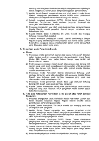 terhadap rencana pelaksanaan hibah dengan memperhatikan kepentingan
sosial, keagamaan, kemanusiaan dan penyelenggaraan pemerintahan;
3) Apabila Kepala Daerah menyetujui atas usul hibah tersebut, maka Kepala
Daerah mengajukan permohonan kepada DPRD untuk pelaksanaan
hibah/pemindahtanganan tanah dan/atau bangunan tersebut;
4) Setelah mendapat persetujuan DPRD, ditindak lanjuti dengan Surat
Keputusan Penghapusan tanah dan/atau bangunan dimaksud dan
dituangkan dalam Berita Acara Hibah;
5) Pengguna mengajukan usul hibah selain tanah dan/atau bangunan kepada
Kepala Daerah melalui pengelola disertai dengan penjelasan serta
kelengkapan data.
6) Kepala Daerah dapat membentuk tim untuk meneliti dan mengkaji
terhadap rencana hibah tersebut.
7) Setelah mendapat persetujuan Kepala Daerah ditindaklanjuti dengan
keputusan yang ditandatangani oleh pengelola atas nama Kepala Daerah.
Selanjutnya pengguna barang melaksanakan serah terima barang/hibah
yang dituangkan dalam berita acara.
5. Penyertaan Modal Pemerintah Daerah
a. Umum
1) Penyertaan modal pemerintah daerah atas barang milik daerah dilakukan
dalam rangka pendirian, pengembangan, dan peningkatan kinerja Badan
Usaha Milik Daerah atau badan hukum lainnya yang dimiliki oleh
Pemerintah dan swasta;
2) Pertimbangan penyertaan modal daerah dilaksanakan atas barang milik
daerah yang sejak awal pengadaaannya direncanakan untuk penyertaan
modal dan barang milik daerah akan lebih optimal apabila dilakukan
melalui penyertaan modal.
3) Penyertaan modal Pemerintah Daerah dilaksanakan terhadap tanah
dan/atau bangunan yang telah diserahkan oleh pengguna kepada Kepala
Daerah atau terhadap tanah dan/atau bangunan yang sejak awal
direncanakan untuk penyertaan modal.
4) Penyertaan modal pemerintah daerah dapat juga dilakukan terhadap
barang milik daerah selain tanah dan/atau bangunan.
5) Kepala Daerah menetapkan barang milik daerah berupa tanah dan/atau
bangunan yang akan dijadikan untuk penyertaan modal daerah sesuai
batas kewenangannya.
b. Tata Cara Pelaksanaan Penyertaan Modal Daerah atas Tanah dan/atau
Bangunan:
1) Pengelola mengajukan usul penyertaan modal Pemerintah Daerah atas
tanah dan/atau bangunan kepada Kepala Daerah disertai alasan
pertimbangan serta kelengkapan data;
2) Kepala Daerah membentuk Tim untuk meneliti dan mengkaji usul yang
disampaikan oleh pengelola;
3) Apabila Kepala Daerah menyetujui atas rencana penyertaan modal
tersebut, selanjutnya Kepala Daerah mengajukan permohonan persetujuan
kepada DPRD untuk menghapus/memindahtangankan aset tersebut yang
akan dijadikan sebagai penyertaan modal;
4) Setelah mendapat persetujuan DPRD, Kepala Daerah menetapkan
penghapusan terhadap aset tersebut, selanjutnya pengelola menyiapkan
rancangan Peraturan Daerah tentang Penyertaan Modal Daerah;
5) Setelah Peraturan Daerah ditetapkan, selanjutnya dilakukan penyerahan
barang dengan Berita Acara Serah Terima kepada pihak ketiga selaku
mitra penyertaan modal daerah;
6) Pelaksanaan penyertaan modal sesuai peraturan perundang undangan.
 