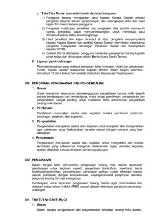c. Tata Cara Penyertaan selain tanah dan/atau bangunan:
1) Pengguna barang mengajukan usul kepada Kepala Daerah melalui
pengelola disertai alasan pertimbangan dan kelengkapan data dan hasil
kajian Tim intern Instansi pengguna.
2) Pengelola melakukan penelitian dan pengkajian dan apabila memenuhi
syarat, pengelola dapat mempertimbangkan untuk menyetujui usul
dimaksud sesuai batas kewenangannya.
3) Hasil penelitian dan kajian tersebut di atas, pengelola menyampaikan
kepada Kepala Daerah dan apabila Kepala Daerah menyetujui, selanjutnya
pengelola menyiapkan rancangan Peraturan Daerah dan disampaikan
kepada DPRD.
4) Setelah Perda ditetapkan, pengguna melakukan penyerahan barang kepada
pihak ketiga dan dituangkan dalam Berita Acara Serah Terima.
6. Laporan pemindahtangan
Pemindahtanganan yang meliputi penjualan, tukar-menukar, hibah dan penyertaan
modal, Kepala Daerah melaporkan kepada Menteri Dalam Negeri selambat-
lambatnya 15 (lima belas) hari setelah ditetapkan Keputusan Penghapusan.
XIII. PEMBINAAN, PENGAWASAN DAN PENGENDALIAN
1. Umum
Untuk menjamin kelancaran penyelenggaraan pengelolaan barang milik daerah
secara berdayaguna dan berhasilguna, maka fungsi pembinaan, pengawasan dan
pengendalian sangat penting untuk menjamin tertib administrasi pengelolaan
barang milik daerah.
2. Pembinaan
Pembinaan merupakan usaha atau kegiatan melalui pemberian pedoman,
bimbingan, pelatihan, dan supervisi.
3. Pengendalian
Pengendalian merupakan usaha atau kegiatan untuk menjamin dan mengarahkan
agar pekerjaan yang dilaksanakan berjalan sesuai dengan rencana yang telah
ditetapkan.
4. Pengawasan
Pengawasan merupakan usaha atau kegiatan untuk mengetahui dan menilai
kenyataan yang sebenarnya mengenai pelaksanaan tugas dan/atau kegiatan,
apakah dilakukan sesuai peraturan perundangundangan.
XIV. PEMBIAYAAN
Dalam rangka tertib administrasi pengelolaan barang milik daerah diperlukan
pembiayaan untuk kegiatan seperti; penyediaan blanko/buku inventaris, tanda
kodefikasi/kepemilikan, pemeliharaan, penerapan aplikasi sistim informasi barang
daerah (simbada) dengan komputerisasi, tunjangan/insentif penyimpan dan/atau
pengurus barang dan lain sebagainya.
Pembiayaan untuk keperluan pengelolaan barang daerah agar direncanakan dan
diajukan setiap tahun melalui APBD sesuai dengan ketentuan peraturan perundang-
undangan.
XV. TUNTUTAN GANTI RUGI
1. Umum
Dalam rangka pengamanan dan penyelamatan terhadap barang milik daerah,
 