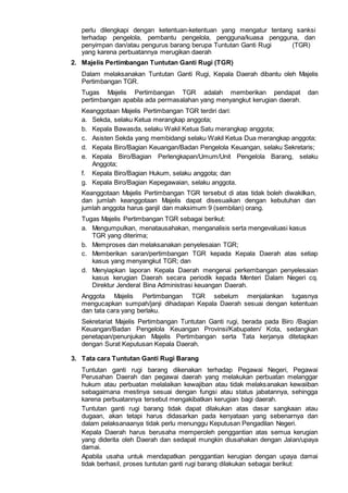perlu dilengkapi dengan ketentuan-ketentuan yang mengatur tentang sanksi
terhadap pengelola, pembantu pengelola, pengguna/kuasa pengguna, dan
penyimpan dan/atau pengurus barang berupa Tuntutan Ganti Rugi (TGR)
yang karena perbuatannya merugikan daerah
2. Majelis Pertimbangan Tuntutan Ganti Rugi (TGR)
Dalam melaksanakan Tuntutan Ganti Rugi, Kepala Daerah dibantu oleh Majelis
Pertimbangan TGR.
Tugas Majelis Pertimbangan TGR adalah memberikan pendapat dan
pertimbangan apabila ada permasalahan yang menyangkut kerugian daerah.
Keanggotaan Majelis Pertimbangan TGR terdiri dari:
a. Sekda, selaku Ketua merangkap anggota;
b. Kepala Bawasda, selaku Wakil Ketua Satu merangkap anggota;
c. Asisten Sekda yang membidangi selaku Wakil Ketua Dua merangkap anggota;
d. Kepala Biro/Bagian Keuangan/Badan Pengelola Keuangan, selaku Sekretaris;
e. Kepala Biro/Bagian Perlengkapan/Umum/Unit Pengelola Barang, selaku
Anggota;
f. Kepala Biro/Bagian Hukum, selaku anggota; dan
g. Kepala Biro/Bagian Kepegawaian, selaku anggota.
Keanggotaan Majelis Pertimbangan TGR tersebut di atas tidak boleh diwakiIkan,
dan jumlah keanggotaan Majelis dapat disesuaikan dengan kebutuhan dan
jumlah anggota harus ganjil dan maksimum 9 (sembilan) orang.
Tugas Majelis Pertimbangan TGR sebagai berikut:
a. Mengumpulkan, menatausahakan, menganalisis serta mengevaluasi kasus
TGR yang diterima;
b. Memproses dan melaksanakan penyelesaian TGR;
c. Memberikan saran/pertimbangan TGR kepada Kepala Daerah atas setiap
kasus yang menyangkut TGR; dan
d. Menyiapkan laporan Kepala Daerah mengenai perkembangan penyelesaian
kasus kerugian Daerah secara periodik kepada Menteri Dalam Negeri cq.
Direktur Jenderal Bina Administrasi keuangan Daerah.
Anggota Majelis Pertimbangan TGR sebelum menjalankan tugasnya
mengucapkan sumpah/janji dihadapan Kepala Daerah sesuai dengan ketentuan
dan tata cara yang berlaku.
Sekretariat Majelis Pertimbangan Tuntutan Ganti rugi, berada pada Biro /Bagian
Keuangan/Badan Pengelola Keuangan Provinsi/Kabupaten/ Kota, sedangkan
penetapan/penunjukan Majelis Pertimbangan serta Tata kerjanya ditetapkan
dengan Surat Keputusan Kepala Daerah.
3. Tata cara Tuntutan Ganti Rugi Barang
Tuntutan ganti rugi barang dikenakan terhadap Pegawai Negeri, Pegawai
Perusahan Daerah dan pegawai daerah yang melakukan perbuatan melanggar
hukum atau perbuatan melalaikan kewajiban atau tidak melaksanakan kewaiiban
sebagaimana mestinya sesuai dengan fungsi atau status jabatannya, sehingga
karena perbuatannya tersebut mengakibatkan kerugian bagi daerah.
Tuntutan ganti rugi barang tidak dapat dilakukan atas dasar sangkaan atau
dugaan, akan tetapi harus didasarkan pada kenyataan yang sebenarnya dan
dalam pelaksanaanya tidak perlu menunggu Keputusan Pengadilan Negeri.
Kepala Daerah harus berusaha memperoleh penggantian atas semua kerugian
yang diderita oleh Daerah dan sedapat mungkin diusahakan dengan Jalan/upaya
damai.
Apabila usaha untuk mendapatkan penggantian kerugian dengan upaya damai
tidak berhasil, proses tuntutan ganti rugi barang dilakukan sebagai berikut:
 
