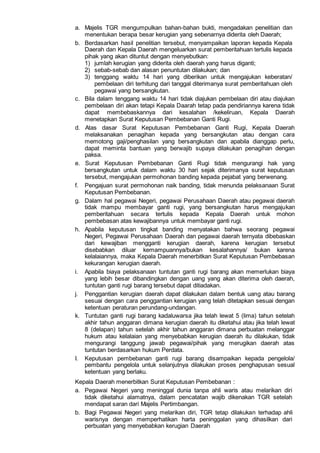 a. Majelis TGR mengumpulkan bahan-bahan bukti, mengadakan penelitian dan
menentukan berapa besar kerugian yang sebenarnya diderita oleh Daerah;
b. Berdasarkan hasil penelitian tersebut, menyampaikan laporan kepada Kepala
Daerah dan Kepala Daerah mengeluarkan surat pemberitahuan tertulis kepada
pihak yang akan dituntut dengan menyebutkan:
1) jumlah kerugian yang diderita oleh daerah yang harus diganti;
2) sebab-sebab dan alasan penuntutan dilakukan; dan
3) tenggang waktu 14 hari yang diberikan untuk mengajukan keberatan/
pembelaan diri terhitung dari tanggal diterimanya surat pemberitahuan oleh
pegawai yang bersangkutan.
c. Bila dalam tenggang waktu 14 hari tidak diajukan pembelaan diri atau diajukan
pembelaan diri akan tetapi Kepala Daarah tetap pada pendiriannya karena tidak
dapat membebaskannya dari kesalahan /kekeliruan, Kepala Daerah
menetapkan Surat Keputusan Pembebanan Ganti Rugi.
d. Atas dasar Surat Keputusan Pembebanan Ganti Rugi, Kepala Daerah
melaksanakan penagihan kepada yang bersangkutan atau dengan cara
memotong gaji/penghasilan yang bersangkutan dan apabila dianggap perlu,
dapat meminta bantuan yang berwajib supaya dilakukan penagihan dengan
paksa.
e. Surat Keputusan Pembebanan Ganti Rugi tidak mengurangi hak yang
bersangkutan untuk dalam waktu 30 hari sejak diterimanya surat keputusan
tersebut, mengajukan permohonan banding kepada pejabat yang berwenang.
f. Pengajuan surat permohonan naik banding, tidak menunda pelaksanaan Surat
Keputusan Pembebanan.
g. Dalam hal pegawai Negeri, pegawai Perusahaan Daerah atau pegawai daerah
tidak mampu membayar ganti rugi, yang bersangkutan harus mengajukan
pemberitahuan secara tertulis kepada Kepala Daerah untuk mohon
pembebasan atas kewajibannya untuk membayar ganti rugi.
h. Apabila keputusan tingkat banding menyatakan bahwa seorang pegawai
Negeri, Pegawai Perusahaan Daerah dan pegawai daerah ternyata dibebaskan
dari kewajiban mengganti kerugian daerah, karena kerugian tersebut
disebabkan diluar kemampuannya/bukan kesalahannya/ bukan karena
kelalaiannya, maka Kepala Daerah menerbitkan Surat Keputusan Pembebasan
kekurangan kerugian daerah.
i. Apabila biaya pelaksanaan tuntutan ganti rugi barang akan memerlukan biaya
yang lebih besar dibandingkan dengan uang yang akan diterima oleh daerah,
tuntutan ganti rugi barang tersebut dapat ditiadakan.
j. Penggantian kerugian daerah dapat dilakukan dalam bentuk uang atau barang
sesuai dengan cara penggantian kerugian yang telah ditetapkan sesuai dengan
ketentuan peraturan perundang-undangan.
k. Tuntutan ganti rugi barang kadaluwarsa jika telah lewat 5 (lima) tahun setelah
akhir tahun anggaran dimana kerugian daerah itu diketahui atau jika telah lewat
8 (delapan) tahun setelah akhir tahun anggaran dimana perbuatan melanggar
hukum atau kelalaian yang menyebabkan kerugian daerah itu dilakukan, tidak
mengurangi tanggung jawab pegawai/pihak yang merugikan daerah atas
tuntutan berdasarkan hukum Perdata.
I. Keputusan pembebanan ganti rugi barang disampaikan kepada pengelola/
pembantu pengelola untuk selanjutnya dilakukan proses penghapusan sesual
ketentuan yang berlaku.
Kepala Daerah menerbitkan Surat Keputusan Pembebanan :
a. Pegawai Negeri yang meninggal dunia tanpa ahli waris atau melarikan diri
tidak diketahui alamatnya, dalam pencatatan wajib dikenakan TGR setelah
mendapat saran dari Majelis Pertimbangan.
b. Bagi Pegawai Negeri yang melarikan diri, TGR tetap dilakukan terhadap ahli
warisnya dengan memperhatikan harta peninggalan yang dihasilkan dari
perbuatan yang menyebabkan kerugian Daerah
 