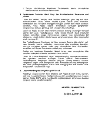 c. Dengan diterbitkannya Keputusan Pembebanan, kasus bersangkutan
dikeluarkan dari administrasi Pembukuan.
4. Pembebasan Tuntutan Ganti Rugi dan Pemberhentian Sementara dari
jabatan.
Dalam hal tertentu, ternyata tidak mampu membayar ganti rugi dan telah
memberitahukan secara tertulis kepada Kepala Daerah untuk memohon
pembebasan atas kewajiban mengganti kerugian Daerah dan setelah diadakan
penelitian, maka Kepala Daerah menerbitkan keputusan penghentian/
penghapuskan tuntutan ganti rugi baik sebagian atau seluruhnya.
Dalam hal Kepala Daerah telah menerima laporan tentang kekurangan/ kerugian
Daerah dari pada Pejabat/pegawai, maka Kepala Daerah dapat melakukan
tindakan sementara berupa membebaskan pegawai yang bersangkutan dari
jabatannya, setelah terlebih dahulu kepada yang bersangkutan diberi kesempatan
untuk membela diri.
Jika Pejabat/Pegawai, Penyimpan dan/atau pengurus Barang tidak ditahan oleh
yang berwajib karena melakukan pelanggaran atau melalaikan kewajiban
sehingga merugikan daerah, maka yang bersangkutan dapat diberhentikan
sementara oleh Kepala Daerah atau pejabat yang berwenang.
Setelah ada keputusan Pengadilan Negeri bahwa yang bersangkutan tidak
bersalah, maka pemberhentian sementara harus dicabut.
Dalam hal putusan Pengadilan Negeri menyatakan yang bersangkutan bersalah
dan dijatuhkan hukuman kurungan, Kepala Daerah memberhentikan
Pejabat/Pegawai, Penyimpan dan/atau pengurus Barang tersebut. Putusan
Pengadilan Negeri untuk menghukum atau membebaskan yang bersangkutan
dari tindak pidana/pelanggaran hukum tidak menggugurkan hak daerah untuk
mengadakan Tuntutan Ganti Rugi.
5. Laporan tentang terjadinya kerugian daerah
Terjadinya kerugian daerah dapat diketahui oleh Kepala Daerah melalui laporan,
baik yang merupakan laporan hasil pemeriksaan dari aparat pengawasan maupun
laporan Kepala SKPD yang membawahi pejabat/pegawai, penyimpan dan/atau
pengurus barang yang bersangkutan.
MENTERI DALAM NEGERI,
ttd
H. MOH. MA’RUF, SE
 