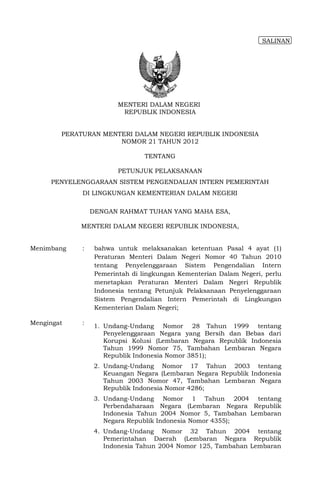 SALINAN




                         MENTERI DALAM NEGERI
                          REPUBLIK INDONESIA


        PERATURAN MENTERI DALAM NEGERI REPUBLIK INDONESIA
                      NOMOR 21 TAHUN 2012

                                 TENTANG

                         PETUNJUK PELAKSANAAN
     PENYELENGGARAAN SISTEM PENGENDALIAN INTERN PEMERINTAH
             DI LINGKUNGAN KEMENTERIAN DALAM NEGERI

                 DENGAN RAHMAT TUHAN YANG MAHA ESA,

            MENTERI DALAM NEGERI REPUBLIK INDONESIA,


Menimbang    :    bahwa untuk melaksanakan ketentuan Pasal 4 ayat (1)
                  Peraturan Menteri Dalam Negeri Nomor 40 Tahun 2010
                  tentang Penyelenggaraan Sistem Pengendalian Intern
                  Pemerintah di lingkungan Kementerian Dalam Negeri, perlu
                  menetapkan Peraturan Menteri Dalam Negeri Republik
                  Indonesia tentang Petunjuk Pelaksanaan Penyelenggaraan
                  Sistem Pengendalian Intern Pemerintah di Lingkungan
                  Kementerian Dalam Negeri;

Mengingat    :   1. Undang-Undang Nomor 28 Tahun 1999 tentang
                    Penyelenggaraan Negara yang Bersih dan Bebas dari
                    Korupsi Kolusi (Lembaran Negara Republik Indonesia
                    Tahun 1999 Nomor 75, Tambahan Lembaran Negara
                    Republik Indonesia Nomor 3851);
                 2. Undang-Undang Nomor 17 Tahun 2003 tentang
                    Keuangan Negara (Lembaran Negara Republik Indonesia
                    Tahun 2003 Nomor 47, Tambahan Lembaran Negara
                    Republik Indonesia Nomor 4286;
                 3. Undang-Undang Nomor 1 Tahun 2004 tentang
                    Perbendaharaan Negara (Lembaran Negara Republik
                    Indonesia Tahun 2004 Nomor 5, Tambahan Lembaran
                    Negara Republik Indonesia Nomor 4355);
                 4. Undang-Undang Nomor 32 Tahun 2004 tentang
                    Pemerintahan Daerah (Lembaran Negara Republik
                    Indonesia Tahun 2004 Nomor 125, Tambahan Lembaran
 