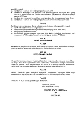 pasal 24 meliputi:
a. Memberikan pedoman dan bimbingan pelaksanaan ADD;
b. Memberikan bimbingan dan pelatihan dan penyelenggaraan keuangan desa yang
   mencakup perencanaan dan penyusunan APBDesa, pelaksanaan dan pertanggung-
   jawaban APBDesa;
c. Membina dan mengawasi pengelolaan keuangan desa dan pendayagunaan aset desa;
d. Memberikan pedoman dan bimbingan pelaksanaan adminsitrasi keuangan desa.

                                        Pasal 26
Pembinaan dan pengawasan Camat sebagaimana dimaksud dalam pasal 24 meliputi:
a. Memfasilitasi administrasi keuangan desa;
b. Memfasilitasi pengelolaan keuangan desa dan pendayagunaan asset desa;
c. Memfasilitasi pelaksanaan ADD;
d. Memfasilitasi penyelenggaraan keuangan desa yang mencakup perencanaan, dan
   penyusunan APBDesa, pelaksanaan dan pertanggung-jawaban APBDesa.

                                      BAB XI
                                KETENTUAN LAIN-LAIN

                                        Pasal 27
Pelaksanaan pengelolaan keuangan desa dilengkapi dengan format administrasi keuangan
desa, sebagaimana terlampir dalam Peraturan Menteri Dalam Negeri ini.

                                    BAB XII
                               KETENTUAN PENUTUP

                                         Pasal 28
Dengan berlakunya peraturan ini, semua ketentuan yang mengatur mengenai pengelolaan
keuangan desa khususnya lampiran pada Model Buku Adminsitrasi Keuangan Desa dalam
Peraturan Menteri Dalam Negeri Nomor 32 Tahun 2006 tentang Pedoman Administrasi
Desa harus menyesuaikan ketentuan sebagaimana diatur dalam Peraturan ini.

                                         Pasal 29
Semua ketentuan yang mengatur mengenai Pengelolaan keuangan desa wajib
menyesuaikan dengan berpedoman pada Peraturan ini paling lambat 6 (enam) bulan.

                                         Pasal 30
Peraturan ini mulai berlaku pada tanggal ditetapkan.

                                           Ditetapkan dijakarta
                                           pada tanggal 24 Juli 2007

                                               MENTERI DALAM NEGERI a.i.,
                                                             ttd
                                                       WIDODO AS.
 