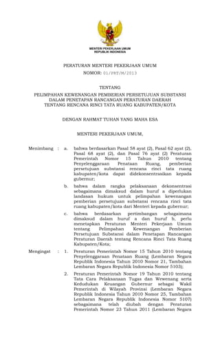 MENTERI PEKERJAAN UMUM
REPUBLIK INDONESIA

PERATURAN MENTERI PEKERJAAN UMUM
NOMOR: 01/PRT/M/2013
TENTANG
PELIMPAHAN KEWENANGAN PEMBERIAN PERSETUJUAN SUBSTANSI
DALAM PENETAPAN RANCANGAN PERATURAN DAERAH
TENTANG RENCANA RINCI TATA RUANG KABUPATEN/KOTA
DENGAN RAHMAT TUHAN YANG MAHA ESA
MENTERI PEKERJAAN UMUM,
Menimbang

bahwa berdasarkan Pasal 58 ayat (2), Pasal 62 ayat (2),
Pasal 68 ayat (2), dan Pasal 76 ayat (2) Peraturan
Pemerintah
Nomor
15
Tahun
2010
tentang
Penyelenggaraan
Penataan
Ruang,
pemberian
persetujuan substansi rencana rinci tata ruang
kabupaten/kota dapat didekonsentrasikan kepada
gubernur;
bahwa dalam rangka pelaksanaan dekonsentrasi
sebagaimana dimaksud dalam huruf a diperlukan
landasan hukum untuk pelimpahan kewenangan
pemberian persetujuan substansi rencana rinci tata
ruang kabupaten/kota dari Menteri kepada gubernur;

c.

:

a.

b.

Mengingat

:

bahwa
berdasarkan
pertimbangan
sebagaimana
dimaksud dalam huruf a dan huruf b, perlu
menetapkan Peraturan Menteri Pekerjaan Umum
tentang
Pelimpahan
Kewenangan
Pemberian
Persetujuan Substansi dalam Penetapan Rancangan
Peraturan Daerah tentang Rencana Rinci Tata Ruang
Kabupaten/Kota;

1.

Peraturan Pemerintah Nomor 15 Tahun 2010 tentang
Penyelenggaraan Penataan Ruang (Lembaran Negara
Republik Indonesia Tahun 2010 Nomor 21, Tambahan
Lembaran Negara Republik Indonesia Nomor 5103);

2.

Peraturan Pemerintah Nomor 19 Tahun 2010 tentang
Tata Cara Pelaksanaan Tugas dan Wewenang serta
Kedudukan Keuangan Gubernur sebagai Wakil
Pemerintah di Wilayah Provinsi (Lembaran Negara
Republik Indonesia Tahun 2010 Nomor 25, Tambahan
Lembaran Negara Republik Indonesia Nomor 5107)
sebagaimana
telah
diubah
dengan
Peraturan
Pemerintah Nomor 23 Tahun 2011 (Lembaran Negara

 