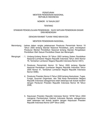 PERATURAN
                      MENTERI PENDIDIKAN NASIONAL
                          REPUBLIK INDONESIA

                           NOMOR 19 TAHUN 2007

                                   TENTANG

  STANDAR PENGELOLAAN PENDIDIKAN OLEH SATUAN PENDIDIKAN DASAR
                        DAN MENENGAH

                  DENGAN RAHMAT TUHAN YANG MAHA ESA

                      MENTERI PENDIDIKAN NASIONAL,

Menimbang : bahwa dalam rangka pelaksanaan Peraturan Pemerintah Nomor 19
            Tahun 2005 tentang Standar Nasional Pendidikan, perlu menetapkan
            Peraturan Menteri Pendidikan Nasional tentang Standar Pengelolaan
            Pendidikan Oleh Satuan Pendidikan Dasar dan Menengah;

Mengingat   : 1. Undang-Undang Nomor 20 Tahun 2003 tentang Sistem Pendidikan
                 Nasional (Lembaran Negara Republik Indonesia Tahun 2003 Nomor
                 78, Tambahan Lembaran Negara Republik Indonesia Nomor 4301);

             2. Peraturan Pemerintah Nomor 19 Tahun 2005 tentang Standar
                Nasional Pendidikan (Lembaran Negara Republik Indonesia Tahun
                2005 Nomor 41, Tambahan Lembaran Negara Republik Indonesia
                Nomor 4496);

             4. Peraturan Presiden Nomor 9 Tahun 2005 tentang Kedudukan, Tugas,
                Fungsi, Susunan Organisasi, dan Tata Kerja Kementerian Negara
                Republik Indonesia sebagaimana telah beberapa kali diubah terakhir
                dengan Peraturan Presiden Republik Indonesia Nomor 94 Tahun
                2006;




             5. Keputusan Presiden Republik Indonesia Nomor 187/M Tahun 2004
                mengenai Pembentukan Kabinet Indonesia Bersatu sebagaimana
                telah beberapa kali diubah terakhir dengan Keputusan Presiden
                Republik Indonesia Nomor 20/P Tahun 2005;
 