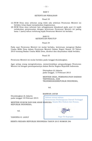 - 11 -
BAB V
KETENTUAN PERALIHAN
Pasal 33
(1) BUM Desa atau sebutan yang telah ada sebelum Peraturan Menteri ini
berlaku tetap dapat menjalankan kegiatannya.
(2) BUM Desa atau sebutan lain sebagaimana dimaksud pada ayat (1) wajib
melakukan penyesuaian dengan ketentuan Peraturan Menteri ini paling
lama 1 (satu) tahun terhitung sejak Peraturan Menteri ini berlaku.
BAB VI
KETENTUAN PENUTUP
Pasal 34
Pada saat Peraturan Menteri ini mulai berlaku, ketentuan mengenai Badan
Usaha Milik Desa dalam Peraturan Menteri Dalam Negeri Nomor 39 Tahun
2010 tentang Badan Usaha Milik Desa, dicabut dan dinyatakan tidak berlaku.
Pasal 35
Peraturan Menteri ini mulai berlaku pada tanggal diundangkan.
Agar setiap orang mengetahuinya, memerintahkan pengundangan Peraturan
Menteri ini dengan penempatannya dalam Berita Negara Republik Indonesia.
Ditetapkan di Jakarta
pada tanggal, 13 Februari 2015
MENTERI DESA, PEMBANGUNAN DAERAH
TERTINGGAL, DAN
TRANSMIGRASIREPUBLIK INDONESIA,
ttd.
MARWAN JAFAR
Diundangkan di Jakarta
pada tanggal 18 Februari 2015
MENTERI HUKUM DAN HAK ASASI MANUSIA
REPUBLIK INDONESIA,
ttd.
YASONNA H. LAOLY
BERITA NEGARA REPUBLIK INDONESIA TAHUN 2015 NOMOR 296
Salinan sesuai aslinya
Kementerian Pembangunan Daerah Tertinggal
Kepala Biro Hukum dan Humas,
Fajar Tri Suprapto
 