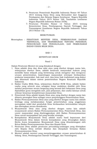 - 2 -
6. Peraturan Pemerintah Republik Indonesia Nomor 60 Tahun
2014 tentang Dana Desa yang Bersumber dari Anggaran
Pendapatan dan Belanja Negara (Lembaran Negara Republik
Indonesia Tahun 2014 Nomor 168, Tambahan Lembaran
Negara Republik Indonesia Nomor 5558);
7. Peraturan Presiden Nomor 12 Tahun 2015 tentang
Kementerian Desa, Pembangunan Daerah Tertinggal, dan
Transmigrasi (Lembaran Negara Republik Indonesia Tahun
2015 Nomor 13);
MEMUTUSKAN:
Menetapkan : PERATURAN MENTERI DESA, PEMBANGUNAN DAERAH
TERTINGGAL, DAN TRANSMIGRASI TENTANG PENDIRIAN,
PENGURUSAN DAN PENGELOLAAN, DAN PEMBUBARAN
BADAN USAHA MILIK DESA.
BAB I
KETENTUAN UMUM
Pasal 1
Dalam Peraturan Menteri ini yang dimaksud dengan:
1. Desa adalah desa dan desa adat atau yang disebut dengan nama lain,
selanjutnya disebut Desa, adalah kesatuan masyarakat hukum yang
memiliki batas wilayah yang berwenang untuk mengatur dan mengurus
urusan pemerintahan, kepentingan masyarakat setempat berdasarkan
prakarsa masyarakat, hak asal usul, dan/atau hak tradisional yang diakui
dan dihormati dalam sistem pemerintahan Negara Kesatuan Republik
Indonesia.
2. Badan Usaha Milik Desa, selanjutnya disebut BUM Desa, adalah badan
usaha yang seluruh atau sebagian besar modalnya dimiliki oleh Desa
melalui penyertaan secara langsung yang berasal dari kekayaan Desa yang
dipisahkan guna mengelola aset, jasa pelayanan, dan usaha lainnya untuk
sebesar-besarnya kesejahteraan masyarakat Desa.
3. Pemerintah Desa adalah kepala Desa atau yang disebut dengan nama lain
dibantu perangkat Desa sebagai unsur penyelenggara Pemerintahan Desa.
4. Badan Permusyawaratan Desa atau yang disebut dengan nama lain adalah
lembaga yang melaksanakan fungsi pemerintahan yang anggotanya
merupakan wakil dari penduduk Desa berdasarkan keterwakilan wilayah
dan ditetapkan secara demokratis.
5. Musyawarah Desa atau yang disebut dengan nama lain adalah
musyawarah antara Badan Permusyawaratan Desa, Pemerintah Desa, dan
unsur masyarakat yang diselenggarakan oleh Badan Permusyawaratan
Desa untuk menyepakati hal yang bersifat strategis.
6. Kesepakatan Musyawarah Desa adalah suatu hasil keputusan dari
Musyawarah Desa dalam bentuk kesepakatan yang dituangkan dalam
Berita Acara kesepakatan Musyawarah Desa yang ditandatangani oleh
Ketua Badan Permusyawaratan Desa dan Kepala Desa.
7. Peraturan Desa adalah peraturan perundang-undangan yang ditetapkan
oleh Kepala Desa setelah dibahas dan disepakati bersama Badan
Permusyawaratan Desa.
8. Menteri adalah menteri yang menyelenggarakan urusan pemerintahan di
bidang Desa, Pembangunan Daerah Tertinggal, dan Transmigrasi.
 