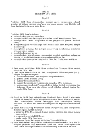 - 3 -
BAB II
PENDIRIAN BUM DESA
Pasal 2
Pendirian BUM Desa dimaksudkan sebagai upaya menampung seluruh
kegiatan di bidang ekonomi dan/atau pelayanan umum yang dikelola oleh
Desa dan/atau kerja sama antar-Desa.
Pasal 3
Pendirian BUM Desa bertujuan:
a. meningkatkan perekonomian Desa;
b. mengoptimalkan aset Desa agar bermanfaat untuk kesejahteraan Desa;
c. meningkatkan usaha masyarakat dalam pengelolaan potensi ekonomi
Desa;
d. mengembangkan rencana kerja sama usaha antar desa dan/atau dengan
pihak ketiga;
e. menciptakan peluang dan jaringan pasar yang mendukung kebutuhan
layanan umum warga;
f. membuka lapangan kerja;
g. meningkatkan kesejahteraan masyarakat melalui perbaikan pelayanan
umum, pertumbuhan dan pemerataan ekonomi Desa; dan
h. meningkatkan pendapatan masyarakat Desa dan Pendapatan Asli Desa.
Pasal 4
(1) Desa dapat mendirikan BUM Desa berdasarkan Peraturan Desa tentang
Pendirian BUM Desa
(2) Desa dapat mendirikan BUM Desa sebagaimana dimaksud pada ayat (1)
dengan mempertimbangkan:
a. inisiatif Pemerintah Desa dan/atau masyarakat Desa;
b. potensi usaha ekonomi Desa;
c. sumberdaya alam di Desa;
d. sumberdaya manusia yang mampu mengelola BUM Desa; dan
e. penyertaan modal dari Pemerintah Desa dalam bentuk pembiayaan dan
kekayaan Desa yang diserahkan untuk dikelola sebagai bagian dari
usaha BUM Desa.
Pasal 5
(1) Pendirian BUM Desa sebagaimana dimaksud dalam Pasal 4 disepakati
melalui Musyawarah Desa, sebagaimana diatur dalam Peraturan Menteri
Desa, Pembangunan Daerah Tertingggal, dan Transmigrasi tentang
Pedoman Tata Tertib dan Mekanisme Pengambilan Keputusan Musyawarah
Desa.
(2) Pokok bahasan yang dibicarakan dalam Musyawarah Desa sebagaimana
dimaksud pada ayat (1) meliputi :
a. pendirian BUM Desa sesuai dengan kondisi ekonomi dan sosial budaya
masyarakat;
b. organisasi pengelola BUM Desa;
c. modal usaha BUM Desa; dan
d. Anggaran Dasar dan Anggaran Rumah Tangga BUM Desa.
(3) Hasil kesepakatan Musyawarah Desa sebagaimana dimaksud pada ayat (1)
menjadi pedoman bagi Pemerintah Desa dan Badan Permusyawaratan
Desa untuk menetapkan Peraturan Desa tentang Pendirian BUM Desa.
 