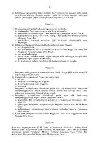 - 6 -
(2) Pelaksana Operasional dapat dibantu karyawan sesuai dengan kebutuhan
dan harus disertai dengan uraian tugas berkenaan dengan tanggung
jawab, pembagian peran dan aspek pembagian kerja lainnya.
Pasal 14
(1) Persyaratan menjadi Pelaksana Operasional meliputi:
a. masyarakat Desa yang mempunyai jiwa wirausaha;
b. berdomisili dan menetap di Desa sekurang-kurangnya 2 (dua) tahun;
c. berkepribadian baik, jujur, adil, cakap, dan perhatian terhadap usaha
ekonomi Desa; dan
d. pendidikan minimal setingkat SMU/Madrasah Aliyah/SMK atau
sederajat;
(2) Pelaksana Operasional dapat diberhentikan dengan alasan:
a. meninggal dunia;
b. telah selesai masa bakti sebagaimana diatur dalam Anggaran Dasar dan
Anggaran Rumah Tangga BUM Desa;
c. mengundurkan diri;
d. tidak dapat melaksanakan tugas dengan baik sehingga menghambat
perkembangan kinerja BUM Desa;
e. terlibat kasus pidana dan telah ditetapkan sebagai tersangka.
Pasal 15
(1) Pengawas sebagaimana dimaksud dalam Pasal 10 ayat (1) huruf c mewakili
kepentingan masyarakat.
(2) Susunan kepengurusan Pengawas terdiri dari:
a. Ketua;
b. Wakil Ketua merangkap anggota;
c. Sekretaris merangkap anggota;
d. Anggota.
(3) Pengawas sebagaimana dimaksud pada ayat (1) mempunyai kewajiban
menyelenggarakan Rapat Umum untuk membahas kinerja BUM Desa
sekurang-kurangnya 1 (satu) tahun sekali.
(4) Pengawas sebagaimana dimaksud pada ayat (1) berwenang
menyelenggarakan Rapat Umum Pengawas untuk:
a. pemilihan dan pengangkatan pengurus sebagaimana dimaksud pada
ayat (2);
b. penetapan kebijakan pengembangan kegiatan usaha dari BUM Desa;
dan
c. pelaksanaan pemantauan dan evaluasi terhadap kinerja Pelaksana
Operasional.
(5) Masa bakti Pengawas diatur dalam Anggaran Dasar dan Anggaran Rumah
Tangga BUM Desa.
Pasal 16
Susunan kepengurusan BUM Desa sebagaimana dimaksud dalam Pasal
9dipilih oleh masyarakat Desa melalui Musyawarah Desa sesuai dengan
ketentuan dalam Peraturan Menteri tentang Pedoman Tata Tertib dan
Mekanisme Pengambilan Keputusan Musyawarah Desa.
 