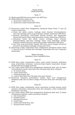 - 7 -
Bagian Ketiga
Modal BUM Desa
Pasal 17
(1) Modal awal BUM Desa bersumber dari APB Desa.
(2) Modal BUM Desa terdiri atas:
a. penyertaan modal Desa; dan
b. penyertaan modal masyarakat Desa.
Pasal 18
(1) Penyertaan modal Desa sebagaimana dimaksud dalam Pasal 17 ayat (2)
huruf a terdiri atas:
a. hibah dari pihak swasta, lembaga sosial ekonomi kemasyarakatan
dan/atau lembaga donor yang disalurkan melalui mekanisme APB Desa;
b. bantuan Pemerintah, Pemerintah Daerah Provinsi, dan Pemerintah
Daerah Kabupaten/Kota yang disalurkan melalui mekanisme APB Desa;
c. kerjasama usaha dari pihak swasta, lembaga sosial ekonomi
kemasyarakatan dan/atau lembaga donor yang dipastikan sebagai
kekayaan kolektif Desa dan disalurkan melalui mekanisme APB Desa;
d. aset Desa yang diserahkan kepada APB Desa sesuai dengan ketentuan
peraturan perundang-undangan tentang Aset Desa.
(2) Penyertaan modal masyarakat Desa sebagaimana dimaksud dalam Pasal
17 ayat (2) huruf b berasal dari tabungan masyarakat dan atau simpanan
masyarakat.
Bagian Keempat
Klasifikasi Jenis UsahaBUM Desa
Pasal 19
(1) BUM Desa dapat menjalankan bisnis sosial (social business) sederhana
yang memberikan pelayanan umum(serving) kepada masyarakat dengan
memperoleh keuntungan finansial.
(2) Unit usaha dalam BUM Desa sebagaimana dimaksud pada ayat (1) dapat
memanfaatkan sumber daya lokal dan teknologi tepat guna, meliputi:
a. air minum Desa;
b. usaha listrik Desa;
c. lumbung pangan; dan
d. sumber daya lokal dan teknologi tepat guna lainnya.
(3) Ketentuan mengenai pemanfaatan sumber daya local sebagaimana
dimaksud pada ayat (2) diatur dengan Peraturan Desa dan teknologi tepat
guna.
Pasal 20
(1) BUM Desa dapat menjalankan bisnis penyewaan (renting) barang untuk
melayani kebutuhan masyarakat Desa dan ditujukan untuk memperoleh
Pendapatan Asli Desa.
(2) Unit usaha dalam BUM Desa sebagaimana dimaksud pada ayat (1) dapat
menjalankan kegiatan usaha penyewaan meliputi:
a. alat transportasi;
b. perkakas pesta;
c. gedung pertemuan;
d. rumah toko;
e. tanah milik BUM Desa; dan
f. barang sewaan lainnya.
 