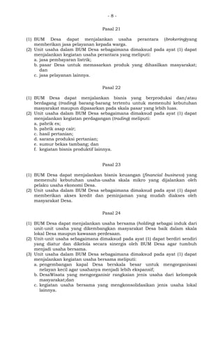 - 8 -
Pasal 21
(1) BUM Desa dapat menjalankan usaha perantara (brokering)yang
memberikan jasa pelayanan kepada warga.
(2) Unit usaha dalam BUM Desa sebagaimana dimaksud pada ayat (1) dapat
menjalankan kegiatan usaha perantara yang meliputi:
a. jasa pembayaran listrik;
b. pasar Desa untuk memasarkan produk yang dihasilkan masyarakat;
dan
c. jasa pelayanan lainnya.
Pasal 22
(1) BUM Desa dapat menjalankan bisnis yang berproduksi dan/atau
berdagang (trading) barang-barang tertentu untuk memenuhi kebutuhan
masyarakat maupun dipasarkan pada skala pasar yang lebih luas.
(2) Unit usaha dalam BUM Desa sebagaimana dimaksud pada ayat (1) dapat
menjalankan kegiatan perdagangan (trading) meliputi:
a. pabrik es;
b. pabrik asap cair;
c. hasil pertanian;
d. sarana produksi pertanian;
e. sumur bekas tambang; dan
f. kegiatan bisnis produktif lainnya.
Pasal 23
(1) BUM Desa dapat menjalankan bisnis keuangan (financial business) yang
memenuhi kebutuhan usaha-usaha skala mikro yang dijalankan oleh
pelaku usaha ekonomi Desa.
(2) Unit usaha dalam BUM Desa sebagaimana dimaksud pada ayat (1) dapat
memberikan akses kredit dan peminjaman yang mudah diakses oleh
masyarakat Desa.
Pasal 24
(1) BUM Desa dapat menjalankan usaha bersama (holding) sebagai induk dari
unit-unit usaha yang dikembangkan masyarakat Desa baik dalam skala
lokal Desa maupun kawasan perdesaan.
(2) Unit-unit usaha sebagaimana dimaksud pada ayat (1) dapat berdiri sendiri
yang diatur dan dikelola secara sinergis oleh BUM Desa agar tumbuh
menjadi usaha bersama.
(3) Unit usaha dalam BUM Desa sebagaimana dimaksud pada ayat (1) dapat
menjalankan kegiatan usaha bersama meliputi:
a. pengembangan kapal Desa berskala besar untuk mengorganisasi
nelayan kecil agar usahanya menjadi lebih ekspansif;
b. DesaWisata yang mengorganisir rangkaian jenis usaha dari kelompok
masyarakat;dan
c. kegiatan usaha bersama yang mengkonsolidasikan jenis usaha lokal
lainnya.
 