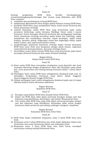 - 9 -
Pasal 25
Strategi pengelolaan BUM Desa bersifat bertahapdengan
mempertimbangkanperkembangan dari inovasi yang dilakukan oleh BUM
Desa, meliputi:
a. sosialisasi dan pembelajaran tentang BUM Desa;
b. pelaksanaan Musyawarah Desa dengan pokok bahasan tentang BUM Desa;
c. pendirian BUM Desa yang menjalankan bisnis sosial (social business) dan
bisnis penyewaan (renting);
d. analisis kelayakan usaha BUM Desa yang berorientasi pada usaha
perantara (brokering), usaha bersama (holding), bisnis sosial ( (social
business), bisnis keuangan (financial business) dan perdagangan (trading),
bisnis penyewaan (renting) mencakup aspek teknis dan teknologi, aspek
manajemen dan sumberdaya manusia, aspek keuangan, aspek sosial
budaya, ekonomi, politik, lingkungan usaha dan lingkungan hidup, aspek
badan hukum, dan aspek perencanaan usaha;
e. pengembangan kerjasama kemitraan strategis dalam bentuk kerjasama
BUM Desa antar Desa atau kerjasama dengan pihak swasta, organisasi
sosial-ekonomi kemasyarakatan, dan/atau lembaga donor;
f. diversifikasi usaha dalam bentuk BUM Desa yang berorientasi pada bisnis
keuangan (financial business) dan usaha bersama (holding).
Bagian Kelima
Alokasi Hasil Usaha BUM Desa
Pasal 26
(1) Hasil usaha BUM Desa merupakan pendapatan yang diperoleh dari hasil
transaksi dikurangi dengan pengeluaran biaya dan kewajiban pada pihak
lain, serta penyusutan atas barang-barang inventaris dalam 1 (satu) tahun
buku.
(2) Pembagian hasil usaha BUM Desa sebagaimana dimaksud pada ayat (1)
ditetapkan berdasarkan ketentuan yang diatur dalam Anggaran
Dasar/Anggaran Rumah Tangga BUM Desa.
(3) Alokasi pembagian hasil usaha sebagaimana dimaksud pada ayat (1) dapat
dikelola melalui sistem akuntansi sederhana.
Bagian Keenam
Kepailitan BUM Desa
Pasal 27
(1) Kerugian yang dialami BUM Desa menjadi beban BUM Desa.
(2) Dalam hal BUM Desa tidak dapat menutupi kerugian dengan aset dan
kekayaan yang dimilikinya, dinyatakan rugi melalui Musyawarah Desa.
(3) Unit usaha milik BUM Desa yang tidak dapat menutupi kerugian dengan
aset dan kekayaan yang dimilikinya, dinyatakan pailit sesuai dengan
ketentuan dalam peraturan perundang-undangan mengenai kepailitan.
Bagian Ketujuh
Kerjasama BUM Desa Antar-Desa
Pasal 28
(1) BUM Desa dapat melakukan kerjasama antar 2 (dua) BUM Desa atau
lebih.
(2) Kerjasama antar 2 (dua) BUM Desa atau lebih dapat dilakukan dalam satu
kecamatan atau antar kecamatan dalam satu kabupaten/kota.
(3) Kerjasama antar 2 (dua) BUM Desa atau lebih harus mendapat
persetujuan masing-masing Pemerintah Desa.
 