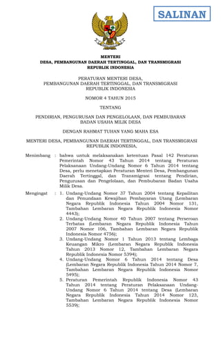 - 1 -
MENTERI
DESA, PEMBANGUNAN DAERAH TERTINGGAL, DAN TRANSMIGRASI
REPUBLIK INDONESIA
PERATURAN MENTERI DESA,
PEMBANGUNAN DAERAH TERTINGGAL, DAN TRANSMIGRASI
REPUBLIK INDONESIA
NOMOR 4 TAHUN 2015
TENTANG
PENDIRIAN, PENGURUSAN DAN PENGELOLAAN, DAN PEMBUBARAN
BADAN USAHA MILIK DESA
DENGAN RAHMAT TUHAN YANG MAHA ESA
MENTERI DESA, PEMBANGUNAN DAERAH TERTINGGAL, DAN TRANSMIGRASI
REPUBLIK INDONESIA,
Menimbang : bahwa untuk melaksanakan ketentuan Pasal 142 Peraturan
Pemerintah Nomor 43 Tahun 2014 tentang Peraturan
Pelaksanaan Undang-Undang Nomor 6 Tahun 2014 tentang
Desa, perlu menetapkan Peraturan Menteri Desa, Pembangunan
Daerah Tertinggal, dan Transmigrasi tentang Pendirian,
Pengurusan dan Pengelolaan, dan Pembubaran Badan Usaha
Milik Desa.
Mengingat : 1. Undang-Undang Nomor 37 Tahun 2004 tentang Kepailitan
dan Penundaan Kewajiban Pembayaran Utang (Lembaran
Negara Republik Indonesia Tahun 2004 Nomor 131,
Tambahan Lembaran Negara Republik Indonesia Nomor
4443);
2. Undang-Undang Nomor 40 Tahun 2007 tentang Perseroan
Terbatas (Lembaran Negara Republik Indonesia Tahun
2007 Nomor 106, Tambahan Lembaran Negara Republik
Indonesia Nomor 4756);
3. Undang-Undang Nomor 1 Tahun 2013 tentang Lembaga
Keuangan Mikro (Lembaran Negara Republik Indonesia
Tahun 2013 Nomor 12, Tambahan Lembaran Negara
Republik Indonesia Nomor 5394);
4. Undang-Undang Nomor 6 Tahun 2014 tentang Desa
(Lembaran Negara Republik Indonesia Tahun 2014 Nomor 7,
Tambahan Lembaran Negara Republik Indonesia Nomor
5495);
5. Peraturan Pemerintah Republik Indonesia Nomor 43
Tahun 2014 tentang Peraturan Pelaksanaan Undang-
Undang Nomor 6 Tahun 2014 tentang Desa (Lembaran
Negara Republik Indonesia Tahun 2014 Nomor 123,
Tambahan Lembaran Negara Republik Indonesia Nomor
5539);
SALINAN
 