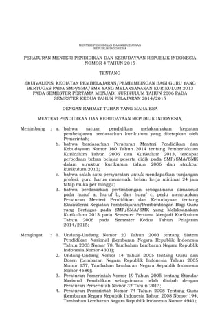 MENTERI PENDIDIKAN DAN KEBUDAYAAN
REPUBLIK INDONESIA
PERATURAN MENTERI PENDIDIKAN DAN KEBUDAYAAN REPUBLIK INDONESIA
NOMOR 4 TAHUN 2015
TENTANG
EKUIVALENSI KEGIATAN PEMBELAJARAN/PEMBIMBINGAN BAGI GURU YANG
BERTUGAS PADA SMP/SMA/SMK YANG MELAKSANAKAN KURIKULUM 2013
PADA SEMESTER PERTAMA MENJADI KURIKULUM TAHUN 2006 PADA
SEMESTER KEDUA TAHUN PELAJARAN 2014/2015
DENGAN RAHMAT TUHAN YANG MAHA ESA
MENTERI PENDIDIKAN DAN KEBUDAYAAN REPUBLIK INDONESIA,
Menimbang : a. bahwa satuan pendidikan melaksanakan kegiatan
pembelajaran berdasarkan kurikulum yang ditetapkan oleh
Pemerintah;
b. bahwa berdasarkan Peraturan Menteri Pendidikan dan
Kebudayaan Nomor 160 Tahun 2014 tentang Pemberlakuan
Kurikulum Tahun 2006 dan Kurikulum 2013, terdapat
perbedaan beban belajar peserta didik pada SMP/SMA/SMK
dalam struktur kurikulum tahun 2006 dan struktur
kurikulum 2013;
c. bahwa salah satu persyaratan untuk mendapatkan tunjangan
profesi, guru harus memenuhi beban kerja minimal 24 jam
tatap muka per minggu;
d. bahwa berdasarkan pertimbangan sebagaimana dimaksud
pada huruf a, huruf b, dan huruf c, perlu menetapkan
Peraturan Menteri Pendidikan dan Kebudayaan tentang
Ekuivalensi Kegiatan Pembelajaran/Pembimbingan Bagi Guru
yang Bertugas pada SMP/SMA/SMK yang Melaksanakan
Kurikulum 2013 pada Semester Pertama Menjadi Kurikulum
Tahun 2006 pada Semester Kedua Tahun Pelajaran
2014/2015;
Mengingat : 1. Undang-Undang Nomor 20 Tahun 2003 tentang Sistem
Pendidikan Nasional (Lembaran Negara Republik Indonesia
Tahun 2003 Nomor 78, Tambahan Lembaran Negara Republik
Indonesia Nomor 4301);
2. Undang-Undang Nomor 14 Tahun 2005 tentang Guru dan
Dosen (Lembaran Negara Republik Indonesia Tahun 2005
Nomor 157, Tambahan Lembaran Negara Republik Indonesia
Nomor 4586);
3. Peraturan Pemerintah Nomor 19 Tahun 2005 tentang Standar
Nasional Pendidikan sebagaimana telah diubah dengan
Peraturan Pemerintah Nomor 32 Tahun 2013;
4. Peraturan Pemerintah Nomor 74 Tahun 2008 Tentang Guru
(Lembaran Negara Republik Indonesia Tahun 2008 Nomor 194,
Tambahan Lembaran Negara Republik Indonesia Nomor 4941);
 