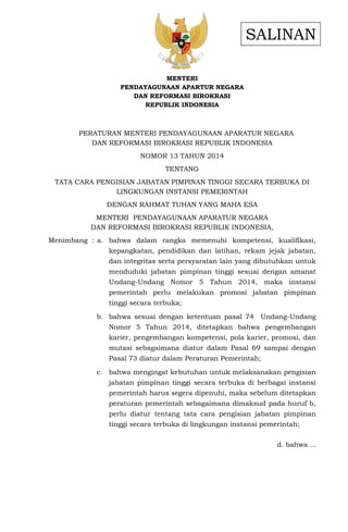 MENTERI
PENDAYAGUNAAN APARTUR NEGARA
DAN REFORMASI BIROKRASI
REPUBLIK INDONESIA
PERATURAN MENTERI PENDAYAGUNAAN APARATUR NEGARA
DAN REFORMASI BIROKRASI REPUBLIK INDONESIA
NOMOR 13 TAHUN 2014
TENTANG
TATA CARA PENGISIAN JABATAN PIMPINAN TINGGI SECARA TERBUKA DI
LINGKUNGAN INSTANSI PEMERINTAH
DENGAN RAHMAT TUHAN YANG MAHA ESA
MENTERI PENDAYAGUNAAN APARATUR NEGARA
DAN REFORMASI BIROKRASI REPUBLIK INDONESIA,
Menimbang : a. bahwa dalam rangka memenuhi kompetensi, kualifikasi,
kepangkatan, pendidikan dan latihan, rekam jejak jabatan,
dan integritas serta persyaratan lain yang dibutuhkan untuk
menduduki jabatan pimpinan tinggi sesuai dengan amanat
Undang-Undang Nomor 5 Tahun 2014, maka instansi
pemerintah perlu melakukan promosi jabatan pimpinan
tinggi secara terbuka;
b. bahwa sesuai dengan ketentuan pasal 74 Undang-Undang
Nomor 5 Tahun 2014, ditetapkan bahwa pengembangan
karier, pengembangan kompetensi, pola karier, promosi, dan
mutasi sebagaimana diatur dalam Pasal 69 sampai dengan
Pasal 73 diatur dalam Peraturan Pemerintah;
c. bahwa mengingat kebutuhan untuk melaksanakan pengisian
jabatan pimpinan tinggi secara terbuka di berbagai instansi
pemerintah harus segera dipenuhi, maka sebelum ditetapkan
peraturan pemerintah sebagaimana dimaksud pada huruf b,
perlu diatur tentang tata cara pengisian jabatan pimpinan
tinggi secara terbuka di lingkungan instansi pemerintah;
d. bahwa ...
SALINAN
 