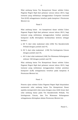 -3Nilai ambang batas Tes Kompetensi Dasar seleksi Calon
Pegawai Negeri Sipil dari pelamar umum tahun 2013, bagi
instansi yang seleksinya menggunakan Computer Assisted
Test (CAT) sebagaimana tersebut pada lampiran I Peraturan
Menteri ini.
Pasal 3
Nilai ambang batas

tes kompetensi dasar seleksi Calon

Pegawai Negeri Sipil dari pelamar umum tahun 2013, bagi
instansi yang seleksinya menggunakan lembar jawaban
komputer (LJK) ditetapkan berdasarkan kriteria sebagai
berikut :
a. 60 % dari nilai maksimal nilai (180) Tes Karakteristik
Pribadi dengan jumlah soal 45,
b. 50 % dari nilai maksimal

(140) Tes Intelegensia Umum

dengan jumlah soal 35,
c. 40 % dari nilai maksimal (160) Tes Wawasan Kebangsaan
sebesar 160 dengan jumlah soal 40.
Nilai ambang batas Tes Kompetensi Dasar seleksi Calon
Pegawai Negeri Sipil dari pelamar umum tahun 2013, bagi
instansi yang seleksinya menggunakan lembar jawaban
komputer (LJK) sebagaimana tersebut pada lampiran II
Peraturan Menteri ini.

Pasal 4
Peserta ujian seleksi Calon Pegawai Negeri Sipil dinyatakan
memenuhi nilai ambang batas Tes Kompetensi Dasar
apabila memperoleh nilai sama dengan atau lebih besar dari
nilai ambang batas pada Tes Karakteristik Pribadi, Tes
Intelegensia

Umum,

dan

Tes

Wawasan

Kebangsaan

sebagaimana ditetapkan dalam Peraturan Menteri ini.

Pasal 5...

 