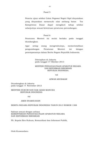 -4Pasal 5
Peserta ujian seleksi Calon Pegawai Negeri Sipil dinyatakan
yang dinyatakan memenuhi nilai ambang batas
Kompetensi

Dasar

dapat

mengikuti

tahap

Tes
seleksi

selanjutnya sesuai ketentuan peraturan perundangan.

Pasal 6
Peraturan

Menteri

ini

mulai

berlaku

pada

tanggal

diundangkan.
Agar

setiap

orang

pengundangan

mengetahuinya,

Peraturan

Menteri

memerintahkan
ini

dengan

penempatannya dalam Berita Negara Republik Indonesia.

Ditetapkan di Jakarta
pada tanggal 17 Oktober 2013
MENTERI PENDAYAGUNAAN APARATUR NEGARA
DAN REFORMASI BIROKRASI
REPUBLIK INDONESIA.
ttd
AZWAR ABUBAKAR
Diundangkan di Jakarta
pada tanggal 8 November 2013
MENTERI HUKUM DAN HAK AZASI MANUSIA
REPUBLIK INDONESIA
ttd
AMIR SYAMSUDDIN
BERITA NEGARA REPUBLIK INDONESIA TAHUN 2013 NOMOR 1308

Salinan sesuai dengan aslinya
KEMENTERIAN PENDAYAGUNAAN APARATUR NEGARA
DAN REFORMASI BIROKRASI
Plt. Kepala Biro Hukum, Komunikasi dan Informasi Publik,

Otok Kuswandaru

 