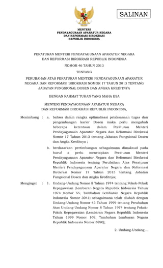 SALINAN
MENTERI
PENDAYAGUNAAN APARATUR NEGARA
DAN REFORMASI BIROKRASI
REPUBLIK INDONESIA

PERATURAN MENTERI PENDAYAGUNAAN APARATUR NEGARA
DAN REFORMASI BIROKRASI REPUBLIK INDONESIA
NOMOR 46 TAHUN 2013
TENTANG
PERUBAHAN ATAS PERATURAN MENTERI PENDAYAGUNAAN APARATUR
NEGARA DAN REFORMASI BIROKRASI NOMOR 17 TAHUN 2013 TENTANG
JABATAN FUNGSIONAL DOSEN DAN ANGKA KREDITNYA
DENGAN RAHMAT TUHAN YANG MAHA ESA
MENTERI PENDAYAGUNAAN APARATUR NEGARA
DAN REFORMASI BIROKRASI REPUBLIK INDONESIA,
Menimbang :

a. bahwa dalam rangka optimalisasi pelaksanaan tugas dan
pengembangan
beberapa

karier

ketentuan

Dosen

maka

dalam

perlu

Peraturan

mengubah
Menteri

Pendayagunaan Aparatur Negara dan Reformasi Birokrasi
Nomor 17 Tahun 2013 tentang Jabatan Fungsional Dosen
dan Angka Kreditnya ;
b. berdasarkan pertimbangan sebagaimana dimaksud pada
huruf

a

perlu

menetapkan

Peraturan

Menteri

Pendayagunaan Aparatur Negara dan Reformasi Birokrasi
Republik Indonesia tentang Perubahan Atas Peraturan
Menteri Pendayagunaan Aparatur Negara dan Reformasi
Birokrasi

Nomor

17

Tahun

2013

tentang

Jabatan

Fungsional Dosen dan Angka Kreditnya;
Mengingat

:

1. Undang-Undang Nomor 8 Tahun 1974 tentang Pokok-Pokok
Kepegawaian (Lembaran Negara Republik Indonesia Tahun
1974 Nomor 55, Tambahan Lembaran Negara Republik
Indonesia Nomor 3041) sebagaimana telah diubah dengan
Undang-Undang Nomor 43 Tahun 1999 tentang Perubahan
Atas Undang-Undang Nomor 8 Tahun 1974 tentang PokokPokok Kepegawaian (Lembaran Negara Republik Indonesia
Tahun 1999 Nomor 169, Tambahan Lembaran Negara
Republik Indonesia Nomor 3890);
2. Undang-Undang ...

 