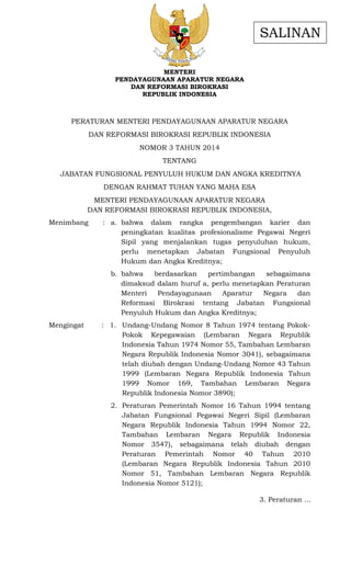 - 1 -
MENTERI
PENDAYAGUNAAN APARATUR NEGARA
DAN REFORMASI BIROKRASI
REPUBLIK INDONESIA
PERATURAN MENTERI PENDAYAGUNAAN APARATUR NEGARA
DAN REFORMASI BIROKRASI REPUBLIK INDONESIA
NOMOR 3 TAHUN 2014
TENTANG
JABATAN FUNGSIONAL PENYULUH HUKUM DAN ANGKA KREDITNYA
DENGAN RAHMAT TUHAN YANG MAHA ESA
MENTERI PENDAYAGUNAAN APARATUR NEGARA
DAN REFORMASI BIROKRASI REPUBLIK INDONESIA,
Menimbang : a. bahwa dalam rangka pengembangan karier dan
peningkatan kualitas profesionalisme Pegawai Negeri
Sipil yang menjalankan tugas penyuluhan hukum,
perlu menetapkan Jabatan Fungsional Penyuluh
Hukum dan Angka Kreditnya;
b. bahwa berdasarkan pertimbangan sebagaimana
dimaksud dalam huruf a, perlu menetapkan Peraturan
Menteri Pendayagunaan Aparatur Negara dan
Reformasi Birokrasi tentang Jabatan Fungsional
Penyuluh Hukum dan Angka Kreditnya;
Mengingat : 1. Undang-Undang Nomor 8 Tahun 1974 tentang Pokok-
Pokok Kepegawaian (Lembaran Negara Republik
Indonesia Tahun 1974 Nomor 55, Tambahan Lembaran
Negara Republik Indonesia Nomor 3041), sebagaimana
telah diubah dengan Undang-Undang Nomor 43 Tahun
1999 (Lembaran Negara Republik Indonesia Tahun
1999 Nomor 169, Tambahan Lembaran Negara
Republik Indonesia Nomor 3890);
2. Peraturan Pemerintah Nomor 16 Tahun 1994 tentang
Jabatan Fungsional Pegawai Negeri Sipil (Lembaran
Negara Republik Indonesia Tahun 1994 Nomor 22,
Tambahan Lembaran Negara Republik Indonesia
Nomor 3547), sebagaimana telah diubah dengan
Peraturan Pemerintah Nomor 40 Tahun 2010
(Lembaran Negara Republik Indonesia Tahun 2010
Nomor 51, Tambahan Lembaran Negara Republik
Indonesia Nomor 5121);
3. Peraturan …
SALINAN
 