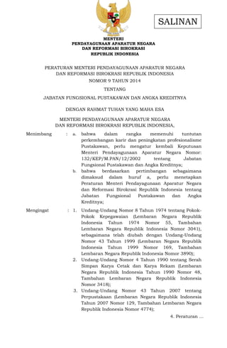 MENTERI
PENDAYAGUNAAN APARATUR NEGARA
DAN REFORMASI BIROKRASI
REPUBLIK INDONESIA
PERATURAN MENTERI PENDAYAGUNAAN APARATUR NEGARA
DAN REFORMASI BIROKRASI REPUBLIK INDONESIA
NOMOR 9 TAHUN 2014
TENTANG
JABATAN FUNGSIONAL PUSTAKAWAN DAN ANGKA KREDITNYA
DENGAN RAHMAT TUHAN YANG MAHA ESA
MENTERI PENDAYAGUNAAN APARATUR NEGARA
DAN REFORMASI BIROKRASI REPUBLIK INDONESIA,
Menimbang : a. bahwa dalam rangka memenuhi tuntutan
perkembangan karir dan peningkatan profesionalisme
Pustakawan, perlu mengatur kembali Keputusan
Menteri Pendayagunaan Aparatur Negara Nomor:
132/KEP/M.PAN/12/2002 tentang Jabatan
Fungsional Pustakawan dan Angka Kreditnya;
b. bahwa berdasarkan pertimbangan sebagaimana
dimaksud dalam huruf a, perlu menetapkan
Peraturan Menteri Pendayagunaan Aparatur Negara
dan Reformasi Birokrasi Republik Indonesia tentang
Jabatan Fungsional Pustakawan dan Angka
Kreditnya;
Mengingat : 1. Undang-Undang Nomor 8 Tahun 1974 tentang Pokok-
Pokok Kepegawaian (Lembaran Negara Republik
Indonesia Tahun 1974 Nomor 55, Tambahan
Lembaran Negara Republik Indonesia Nomor 3041),
sebagaimana telah diubah dengan Undang-Undang
Nomor 43 Tahun 1999 (Lembaran Negara Republik
Indonesia Tahun 1999 Nomor 169, Tambahan
Lembaran Negara Republik Indonesia Nomor 3890);
2. Undang-Undang Nomor 4 Tahun 1990 tentang Serah
Simpan Karya Cetak dan Karya Rekam (Lembaran
Negara Republik Indonesia Tahun 1990 Nomor 48,
Tambahan Lembaran Negara Republik Indonesia
Nomor 3418);
3. Undang-Undang Nomor 43 Tahun 2007 tentang
Perpustakaan (Lembaran Negara Republik Indonesia
Tahun 2007 Nomor 129, Tambahan Lembaran Negara
Republik Indonesia Nomor 4774);
4. Peraturan …
SALINAN
 