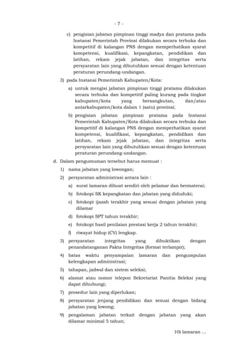 - 7 -
c) pengisian jabatan pimpinan tinggi madya dan pratama pada
Instansi Pemerintah Provinsi dilakukan secara terbuka dan
kompetitif di kalangan PNS dengan memperhatikan syarat
kompetensi, kualifikasi, kepangkatan, pendidikan dan
latihan, rekam jejak jabatan, dan integritas serta
persyaratan lain yang dibutuhkan sesuai dengan ketentuan
peraturan perundang-undangan.
3) pada Instansi Pemerintah Kabupaten/Kota:
a) untuk mengisi jabatan pimpinan tinggi pratama dilakukan
secara terbuka dan kompetitif paling kurang pada tingkat
kabupaten/kota yang bersangkutan, dan/atau
antarkabupaten/kota dalam 1 (satu) provinsi;
b) pengisian jabatan pimpinan pratama pada Instansi
Pemerintah Kabupaten/Kota dilakukan secara terbuka dan
kompetitif di kalangan PNS dengan memperhatikan syarat
kompetensi, kualifikasi, kepangkatan, pendidikan dan
latihan, rekam jejak jabatan, dan integritas serta
persyaratan lain yang dibutuhkan sesuai dengan ketentuan
peraturan perundang-undangan.
d. Dalam pengumuman tersebut harus memuat :
1) nama jabatan yang lowongan;
2) persyaratan administrasi antara lain :
a) surat lamaran dibuat sendiri oleh pelamar dan bermaterai;
b) fotokopi SK kepangkatan dan jabatan yang diduduki;
c) fotokopi ijazah terakhir yang sesuai dengan jabatan yang
dilamar
d) fotokopi SPT tahun terakhir;
e) fotokopi hasil penilaian prestasi kerja 2 tahun terakhir;
f) riwayat hidup (CV) lengkap.
3) persyaratan integritas yang dibuktikan dengan
penandatanganan Pakta Integritas (format terlampir);
4) batas waktu penyampaian lamaran dan pengumpulan
kelengkapan administrasi;
5) tahapan, jadwal dan sistem seleksi;
6) alamat atau nomor telepon Sekretariat Panitia Seleksi yang
dapat dihubungi;
7) prosedur lain yang diperlukan;
8) persyaratan jenjang pendidikan dan sesuai dengan bidang
jabatan yang lowong;
9) pengalaman jabatan terkait dengan jabatan yang akan
dilamar minimal 5 tahun;
10) lamaran ...
 