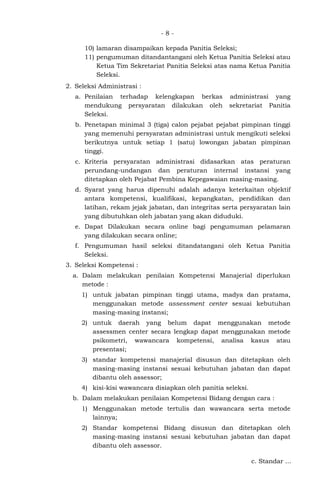 - 8 -
10) lamaran disampaikan kepada Panitia Seleksi;
11) pengumuman ditandantangani oleh Ketua Panitia Seleksi atau
Ketua Tim Sekretariat Panitia Seleksi atas nama Ketua Panitia
Seleksi.
2. Seleksi Administrasi :
a. Penilaian terhadap kelengkapan berkas administrasi yang
mendukung persyaratan dilakukan oleh sekretariat Panitia
Seleksi.
b. Penetapan minimal 3 (tiga) calon pejabat pejabat pimpinan tinggi
yang memenuhi persyaratan administrasi untuk mengikuti seleksi
berikutnya untuk setiap 1 (satu) lowongan jabatan pimpinan
tinggi.
c. Kriteria persyaratan administrasi didasarkan atas peraturan
perundang-undangan dan peraturan internal instansi yang
ditetapkan oleh Pejabat Pembina Kepegawaian masing-masing.
d. Syarat yang harus dipenuhi adalah adanya keterkaitan objektif
antara kompetensi, kualifikasi, kepangkatan, pendidikan dan
latihan, rekam jejak jabatan, dan integritas serta persyaratan lain
yang dibutuhkan oleh jabatan yang akan diduduki.
e. Dapat Dilakukan secara online bagi pengumuman pelamaran
yang dilakukan secara online;
f. Pengumuman hasil seleksi ditandatangani oleh Ketua Panitia
Seleksi.
3. Seleksi Kompetensi :
a. Dalam melakukan penilaian Kompetensi Manajerial diperlukan
metode :
1) untuk jabatan pimpinan tinggi utama, madya dan pratama,
menggunakan metode assessment center sesuai kebutuhan
masing-masing instansi;
2) untuk daerah yang belum dapat menggunakan metode
assessmen center secara lengkap dapat menggunakan metode
psikometri, wawancara kompetensi, analisa kasus atau
presentasi;
3) standar kompetensi manajerial disusun dan ditetapkan oleh
masing-masing instansi sesuai kebutuhan jabatan dan dapat
dibantu oleh assessor;
4) kisi-kisi wawancara disiapkan oleh panitia seleksi.
b. Dalam melakukan penilaian Kompetensi Bidang dengan cara :
1) Menggunakan metode tertulis dan wawancara serta metode
lainnya;
2) Standar kompetensi Bidang disusun dan ditetapkan oleh
masing-masing instansi sesuai kebutuhan jabatan dan dapat
dibantu oleh assessor.
c. Standar ...
 