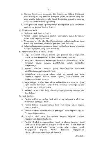 - 9 -
c. Standar Kompetensi Manajerial dan Kompetensi Bidang ditetapkan
oleh masing-masing instansi mengacu pada ketentuan yang ada
atau apabila belum terpenuhi dapat ditetapkan sesuai kebutuhan
jabatan di instansi masing-masing.
d. Hasil penilaian beserta peringkatnya disampaikan oleh Tim Penilai
Kompetensi kepada Panitia Seleksi.
4. Wawancara Akhir:
a. Dilakukan oleh Panitia Seleksi
b. Panitia seleksi menyusun materi wawancara yang terstandar
sesuai jabatan yang dilamar.
c. Wawancara bersifat klarifikasi/pendalaman terhadap pelamar yang
mencakup peminatan, motivasi, perilaku, dan karakter.
d. Dalam pelaksanaan wawancara dapat melibatkan unsur pengguna
(user) dari jabatan yang akan diduduki.
5. Penelusuran (Rekam Jejak) Calon:
a. Dapat dilakukan melalui rekam jejak jabatan dan pengalaman
untuk melihat kesesuaian dengan jabatan yang dilamar.
b. Menyusun instrumen/ kriteria penilaian integritas sebagai bahan
penilaian utama dengan pembobotan untuk mengukur
integritasnya.
c. Apabila terdapat indikasi yang mencurigakan dilakukan
klarifikasi dengan instansi terkait.
d. Melakukan penelusuran rekam jejak ke tempat asal kerja
termasuk kepada atasan, rekan sejawat, dan bawahan dan
lingkungan terkait lainnya
e. Menetapkan pejabat yang akan melakukan penelusuran rekam
jejak secara tertutup, obyektif dan memiliki kemampuan dan
pengetahuan teknis intelejen.
f. Melakukan uji publik bagi jabatan yang dipandang strategis jika
diperlukan.
6. Hasil Seleksi:
a. Panitia seleksi mengolah hasil dari setiap tahapan seleksi dan
menyusun peringkat nilai;
b. Panitia Seleksi mengumumkan hasil dari setiap tahap kepada
peserta seleksi;
c. Panitia Seleksi menyampaikan peringkat nilai kepada Pejabat
Pembina Kepegawaian;
d. Peringkat nilai yang disampaikan kepada Pejabat Pembina
Kepegawaian bersifat rahasia.
e. Panitia Seleksi menyampaikan hasil penilaian jabatan tinggi
utama dan madya (setara dengan eselon Ia dan Ib) dan memilih
sebanyak 3 (tiga) calon sesuai urutan nilai tertinggi untuk
disampaikan kepada Pejabat Pembina Kepegawaian
(Menteri/Pimpinan Lembaga/Gubernur).
f. Pejabat...
 